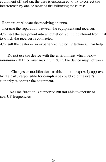 24 equipment off and on, the user is encouraged to try to correct the interference by one or more of the following measures:   - Reorient or relocate the receiving antenna. - Increase the separation between the equipment and receiver. -Connect the equipment into an outlet on a circuit different from that to which the receiver is connected. -Consult the dealer or an experienced radio/TV technician for help      Do not use the device with the environment which below minimum -10℃  or over maximum 50℃, the device may not work.        Changes or modifications to this unit not expressly approved by the party responsible for compliance could void the user’s authority to operate the equipment.  Ad Hoc function is supported but not able to operate on non-US frequencies.       