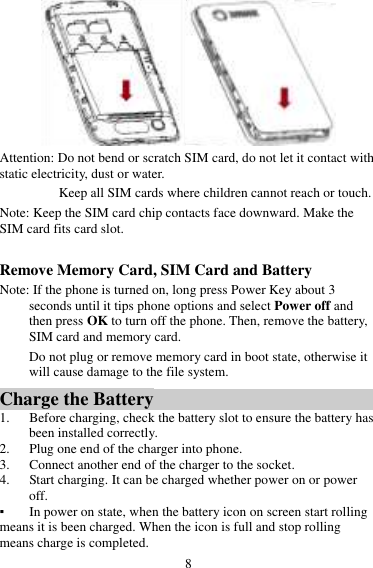 8  Attention: Do not bend or scratch SIM card, do not let it contact with static electricity, dust or water. Keep all SIM cards where children cannot reach or touch. Note: Keep the SIM card chip contacts face downward. Make the SIM card fits card slot.  Remove Memory Card, SIM Card and Battery   Note: If the phone is turned on, long press Power Key about 3 seconds until it tips phone options and select Power off and then press OK to turn off the phone. Then, remove the battery, SIM card and memory card.  Do not plug or remove memory card in boot state, otherwise it will cause damage to the file system. Charge the Battery   1. Before charging, check the battery slot to ensure the battery has been installed correctly. 2. Plug one end of the charger into phone. 3. Connect another end of the charger to the socket. 4. Start charging. It can be charged whether power on or power off.   ▪ In power on state, when the battery icon on screen start rolling means it is been charged. When the icon is full and stop rolling means charge is completed.   