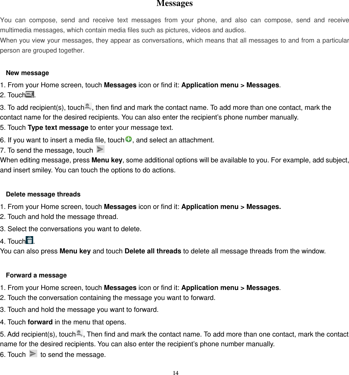 14   Messages  You can compose, send and receive text messages from your phone, and also can compose, send and receive multimedia messages, which contain media files such as pictures, videos and audios.  When you view your messages, they appear as conversations, which means that all messages to and from a particular person are grouped together.  New message     1. From your Home screen, touch Messages icon or find it: Application menu &gt; Messages. 2. Touch . 3. To add recipient(s), touch , then find and mark the contact name. To add more than one contact, mark the contact name for the desired recipients. You can also enter the recipient’s phone number manually. 5. Touch Type text message to enter your message text. 6. If you want to insert a media file, touch , and select an attachment. 7. To send the message, touch   When editing message, press Menu key, some additional options will be available to you. For example, add subject, and insert smiley. You can touch the options to do actions.  Delete message threads 1. From your Home screen, touch Messages icon or find it: Application menu &gt; Messages. 2. Touch and hold the message thread. 3. Select the conversations you want to delete. 4. Touch . You can also press Menu key and touch Delete all threads to delete all message threads from the window.  Forward a message 1. From your Home screen, touch Messages icon or find it: Application menu &gt; Messages. 2. Touch the conversation containing the message you want to forward. 3. Touch and hold the message you want to forward. 4. Touch forward in the menu that opens. 5. Add recipient(s), touch , Then find and mark the contact name. To add more than one contact, mark the contact name for the desired recipients. You can also enter the recipient’s phone number manually. 6. Touch    to send the message.  