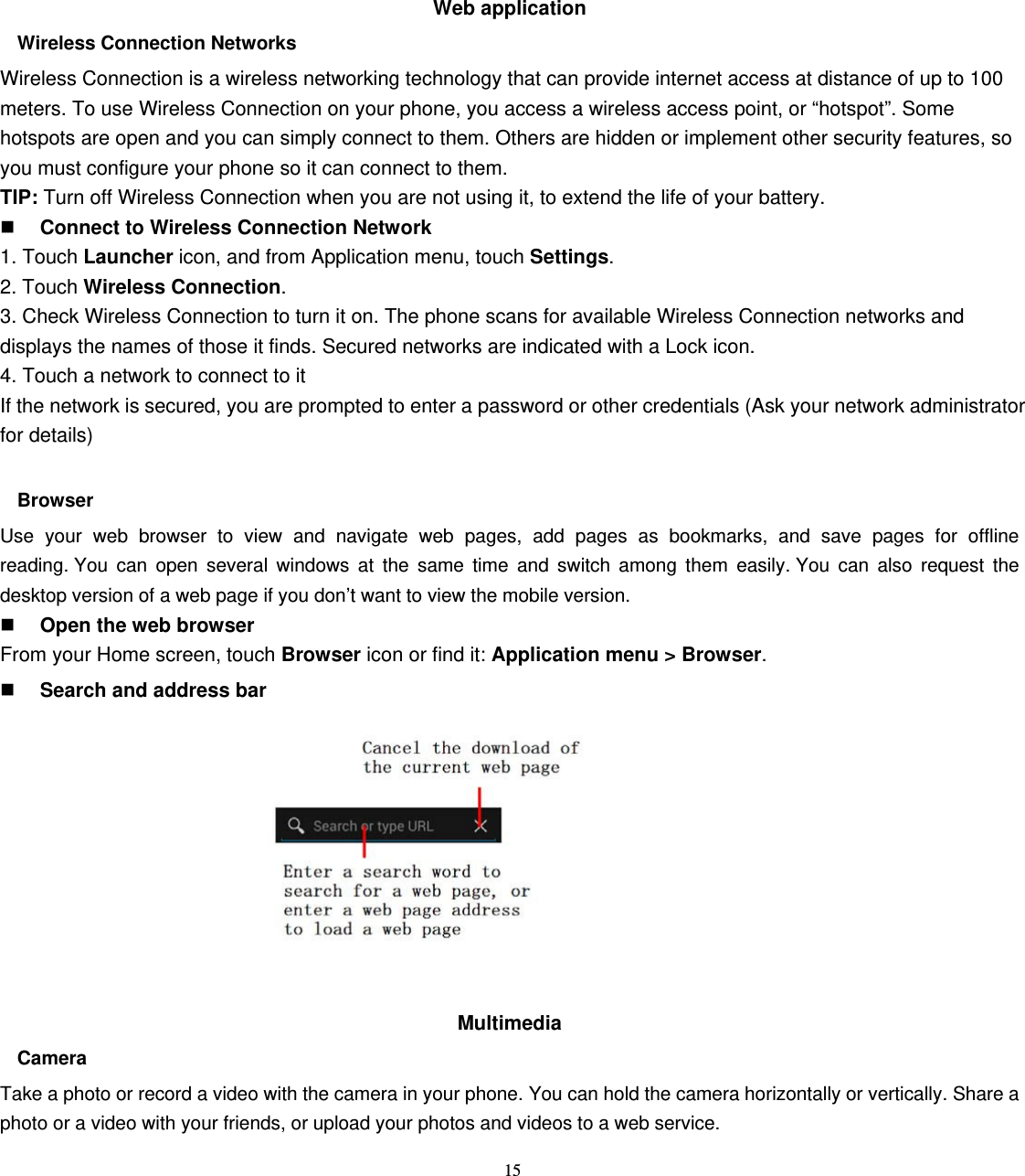 15 Web application   Wireless Connection Networks Wireless Connection is a wireless networking technology that can provide internet access at distance of up to 100 meters. To use Wireless Connection on your phone, you access a wireless access point, or “hotspot”. Some hotspots are open and you can simply connect to them. Others are hidden or implement other security features, so you must configure your phone so it can connect to them. TIP: Turn off Wireless Connection when you are not using it, to extend the life of your battery.  Connect to Wireless Connection Network 1. Touch Launcher icon, and from Application menu, touch Settings. 2. Touch Wireless Connection. 3. Check Wireless Connection to turn it on. The phone scans for available Wireless Connection networks and displays the names of those it finds. Secured networks are indicated with a Lock icon. 4. Touch a network to connect to it If the network is secured, you are prompted to enter a password or other credentials (Ask your network administrator for details)  Browser Use your web browser to view and navigate web pages, add pages as bookmarks, and save pages for offline reading. You can open several windows at the same time and switch among them easily. You can also request the desktop version of a web page if you don’t want to view the mobile version.  Open the web browser From your Home screen, touch Browser icon or find it: Application menu &gt; Browser.   Search and address bar           Multimedia  Camera Take a photo or record a video with the camera in your phone. You can hold the camera horizontally or vertically. Share a photo or a video with your friends, or upload your photos and videos to a web service. 