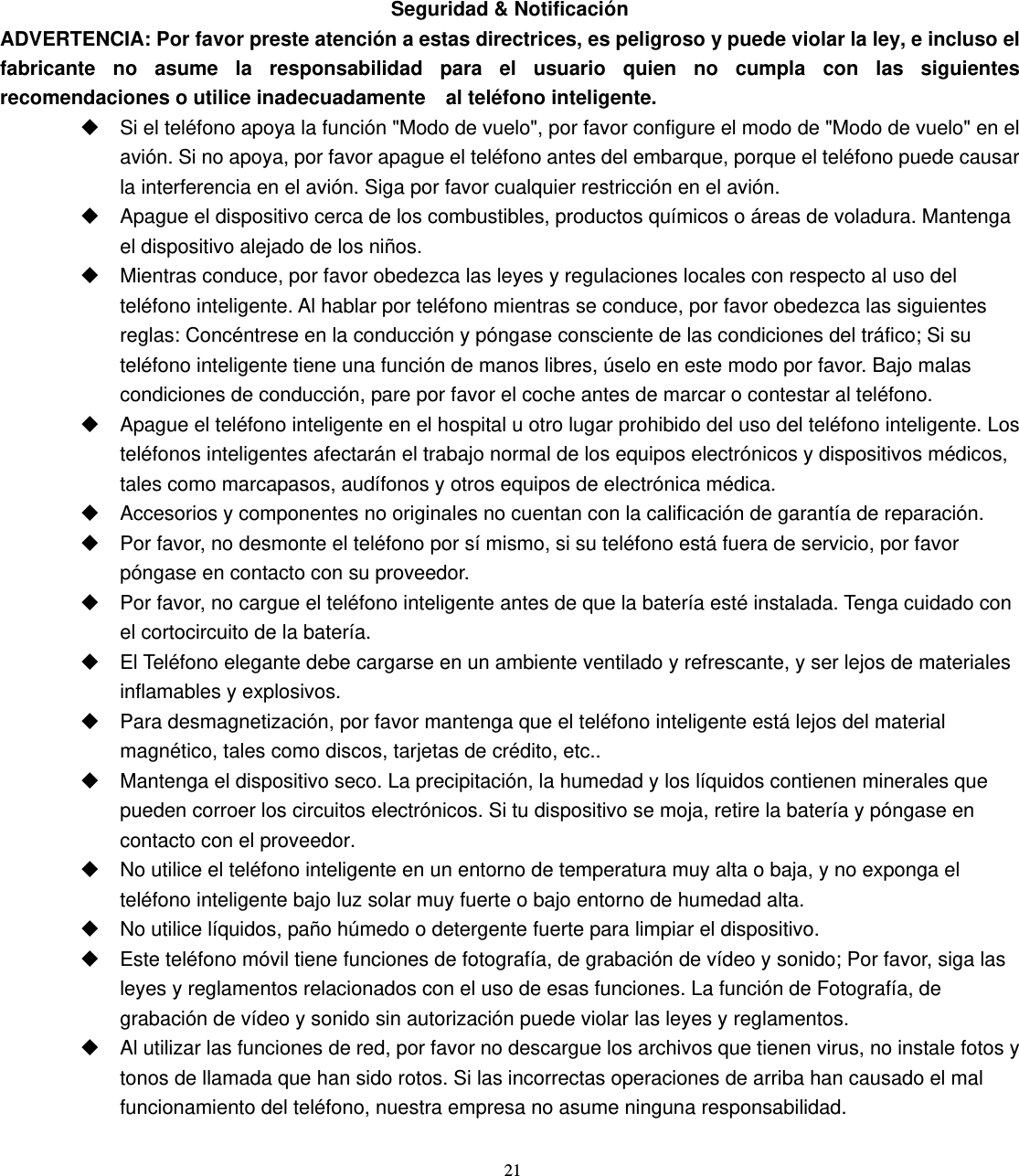 21 Seguridad &amp; Notificación ADVERTENCIA: Por favor preste atención a estas directrices, es peligroso y puede violar la ley, e incluso el fabricante no asume la responsabilidad para el usuario quien no cumpla con las siguientes recomendaciones o utilice inadecuadamente    al teléfono inteligente.   Si el teléfono apoya la función &quot;Modo de vuelo&quot;, por favor configure el modo de &quot;Modo de vuelo&quot; en el avión. Si no apoya, por favor apague el teléfono antes del embarque, porque el teléfono puede causar la interferencia en el avión. Siga por favor cualquier restricción en el avión.     Apague el dispositivo cerca de los combustibles, productos químicos o áreas de voladura. Mantenga el dispositivo alejado de los niños.   Mientras conduce, por favor obedezca las leyes y regulaciones locales con respecto al uso del teléfono inteligente. Al hablar por teléfono mientras se conduce, por favor obedezca las siguientes reglas: Concéntrese en la conducción y póngase consciente de las condiciones del tráfico; Si su teléfono inteligente tiene una función de manos libres, úselo en este modo por favor. Bajo malas condiciones de conducción, pare por favor el coche antes de marcar o contestar al teléfono.   Apague el teléfono inteligente en el hospital u otro lugar prohibido del uso del teléfono inteligente. Los teléfonos inteligentes afectarán el trabajo normal de los equipos electrónicos y dispositivos médicos, tales como marcapasos, audífonos y otros equipos de electrónica médica.   Accesorios y componentes no originales no cuentan con la calificación de garantía de reparación.   Por favor, no desmonte el teléfono por sí mismo, si su teléfono está fuera de servicio, por favor póngase en contacto con su proveedor.   Por favor, no cargue el teléfono inteligente antes de que la batería esté instalada. Tenga cuidado con el cortocircuito de la batería.   El Teléfono elegante debe cargarse en un ambiente ventilado y refrescante, y ser lejos de materiales inflamables y explosivos.   Para desmagnetización, por favor mantenga que el teléfono inteligente está lejos del material magnético, tales como discos, tarjetas de crédito, etc..   Mantenga el dispositivo seco. La precipitación, la humedad y los líquidos contienen minerales que pueden corroer los circuitos electrónicos. Si tu dispositivo se moja, retire la batería y póngase en contacto con el proveedor.   No utilice el teléfono inteligente en un entorno de temperatura muy alta o baja, y no exponga el teléfono inteligente bajo luz solar muy fuerte o bajo entorno de humedad alta.   No utilice líquidos, paño húmedo o detergente fuerte para limpiar el dispositivo.   Este teléfono móvil tiene funciones de fotografía, de grabación de vídeo y sonido; Por favor, siga las leyes y reglamentos relacionados con el uso de esas funciones. La función de Fotografía, de grabación de vídeo y sonido sin autorización puede violar las leyes y reglamentos.   Al utilizar las funciones de red, por favor no descargue los archivos que tienen virus, no instale fotos y tonos de llamada que han sido rotos. Si las incorrectas operaciones de arriba han causado el mal funcionamiento del teléfono, nuestra empresa no asume ninguna responsabilidad. 