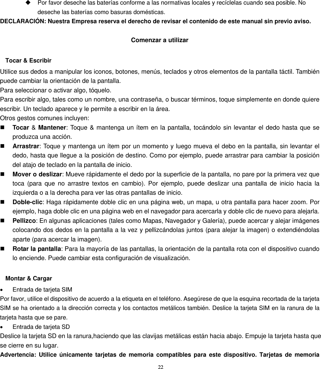 22   Por favor deseche las baterías conforme a las normativas locales y recíclelas cuando sea posible. No deseche las baterías como basuras domésticas. DECLARACIÓN: Nuestra Empresa reserva el derecho de revisar el contenido de este manual sin previo aviso.  Comenzar a utilizar  Tocar &amp; Escribir Utilice sus dedos a manipular los iconos, botones, menús, teclados y otros elementos de la pantalla táctil. También puede cambiar la orientación de la pantalla.   Para seleccionar o activar algo, tóquelo. Para escribir algo, tales como un nombre, una contraseña, o buscar términos, toque simplemente en donde quiere escribir. Un teclado aparece y le permite a escribir en la área. Otros gestos comunes incluyen:  Tocar &amp; Mantener: Toque &amp; mantenga un ítem en la pantalla, tocándolo sin levantar el dedo hasta que se produzca una acción.  Arrastrar: Toque y mantenga un ítem por un momento y luego mueva el debo en la pantalla, sin levantar el dedo, hasta que llegue a la posición de destino. Como por ejemplo, puede arrastrar para cambiar la posición del atajo de teclado en la pantalla de inicio.  Mover o deslizar: Mueve rápidamente el dedo por la superficie de la pantalla, no pare por la primera vez que toca (para que no arrastre textos en cambio). Por ejemplo, puede deslizar una pantalla de inicio hacia la izquierda o a la derecha para ver las otras pantallas de inicio.  Doble-clic: Haga rápidamente doble clic en una página web, un mapa, u otra pantalla para hacer zoom. Por ejemplo, haga doble clic en una página web en el navegador para acercarla y doble clic de nuevo para alejarla.  Pellizco: En algunas aplicaciones (tales como Mapas, Navegador y Galería), puede acercar y alejar imágenes colocando dos dedos en la pantalla a la vez y pellizcándolas juntos (para alejar la imagen) o extendiéndolas aparte (para acercar la imagen).  Rotar la pantalla: Para la mayoría de las pantallas, la orientación de la pantalla rota con el dispositivo cuando lo enciende. Puede cambiar esta configuración de visualización.  Montar &amp; Cargar •  Entrada de tarjeta SIM Por favor, utilice el dispositivo de acuerdo a la etiqueta en el teléfono. Asegúrese de que la esquina recortada de la tarjeta SIM se ha orientado a la dirección correcta y los contactos metálicos también. Deslice la tarjeta SIM en la ranura de la tarjeta hasta que se pare. •  Entrada de tarjeta SD Deslice la tarjeta SD en la ranura,haciendo que las clavijas metálicas están hacia abajo. Empuje la tarjeta hasta que se cierre en su lugar. Advertencia: Utilice únicamente tarjetas de memoria compatibles para este dispositivo. Tarjetas de memoria 