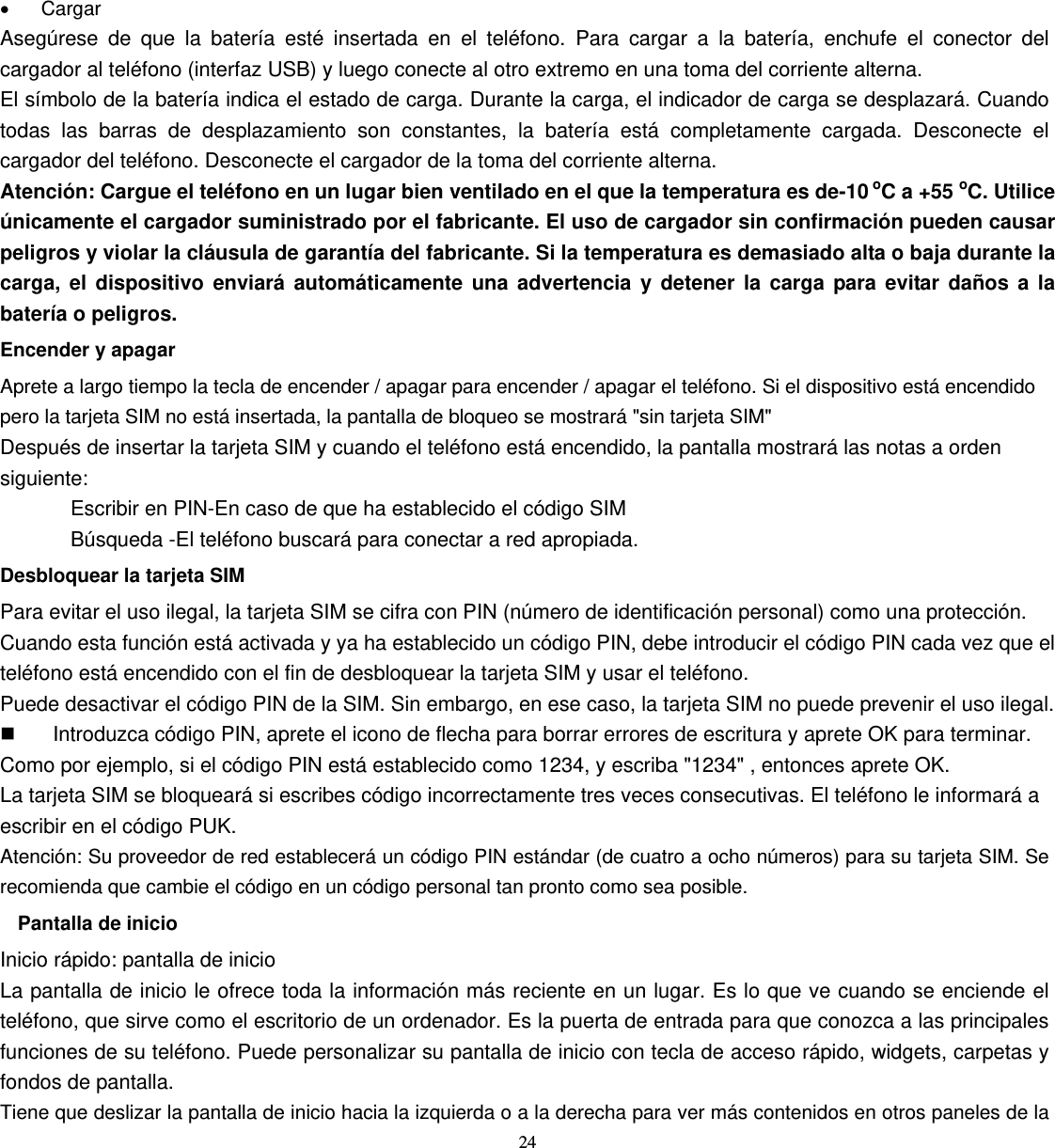 24   • Cargar Asegúrese de que la batería esté insertada en el teléfono. Para cargar a la batería, enchufe el conector del cargador al teléfono (interfaz USB) y luego conecte al otro extremo en una toma del corriente alterna. El símbolo de la batería indica el estado de carga. Durante la carga, el indicador de carga se desplazará. Cuando todas las barras de desplazamiento son constantes, la batería está completamente cargada. Desconecte el cargador del teléfono. Desconecte el cargador de la toma del corriente alterna. Atención: Cargue el teléfono en un lugar bien ventilado en el que la temperatura es de-10 oC a +55 oC. Utilice únicamente el cargador suministrado por el fabricante. El uso de cargador sin confirmación pueden causar peligros y violar la cláusula de garantía del fabricante. Si la temperatura es demasiado alta o baja durante la carga, el dispositivo enviará automáticamente una advertencia y detener la carga para evitar daños a la batería o peligros. Encender y apagar Aprete a largo tiempo la tecla de encender / apagar para encender / apagar el teléfono. Si el dispositivo está encendido pero la tarjeta SIM no está insertada, la pantalla de bloqueo se mostrará &quot;sin tarjeta SIM&quot; Después de insertar la tarjeta SIM y cuando el teléfono está encendido, la pantalla mostrará las notas a orden siguiente: Escribir en PIN-En caso de que ha establecido el código SIM Búsqueda -El teléfono buscará para conectar a red apropiada. Desbloquear la tarjeta SIM Para evitar el uso ilegal, la tarjeta SIM se cifra con PIN (número de identificación personal) como una protección. Cuando esta función está activada y ya ha establecido un código PIN, debe introducir el código PIN cada vez que el teléfono está encendido con el fin de desbloquear la tarjeta SIM y usar el teléfono. Puede desactivar el código PIN de la SIM. Sin embargo, en ese caso, la tarjeta SIM no puede prevenir el uso ilegal.   Introduzca código PIN, aprete el icono de flecha para borrar errores de escritura y aprete OK para terminar. Como por ejemplo, si el código PIN está establecido como 1234, y escriba &quot;1234&quot; , entonces aprete OK.   La tarjeta SIM se bloqueará si escribes código incorrectamente tres veces consecutivas. El teléfono le informará a escribir en el código PUK. Atención: Su proveedor de red establecerá un código PIN estándar (de cuatro a ocho números) para su tarjeta SIM. Se recomienda que cambie el código en un código personal tan pronto como sea posible. Pantalla de inicio Inicio rápido: pantalla de inicio La pantalla de inicio le ofrece toda la información más reciente en un lugar. Es lo que ve cuando se enciende el teléfono, que sirve como el escritorio de un ordenador. Es la puerta de entrada para que conozca a las principales funciones de su teléfono. Puede personalizar su pantalla de inicio con tecla de acceso rápido, widgets, carpetas y fondos de pantalla. Tiene que deslizar la pantalla de inicio hacia la izquierda o a la derecha para ver más contenidos en otros paneles de la 