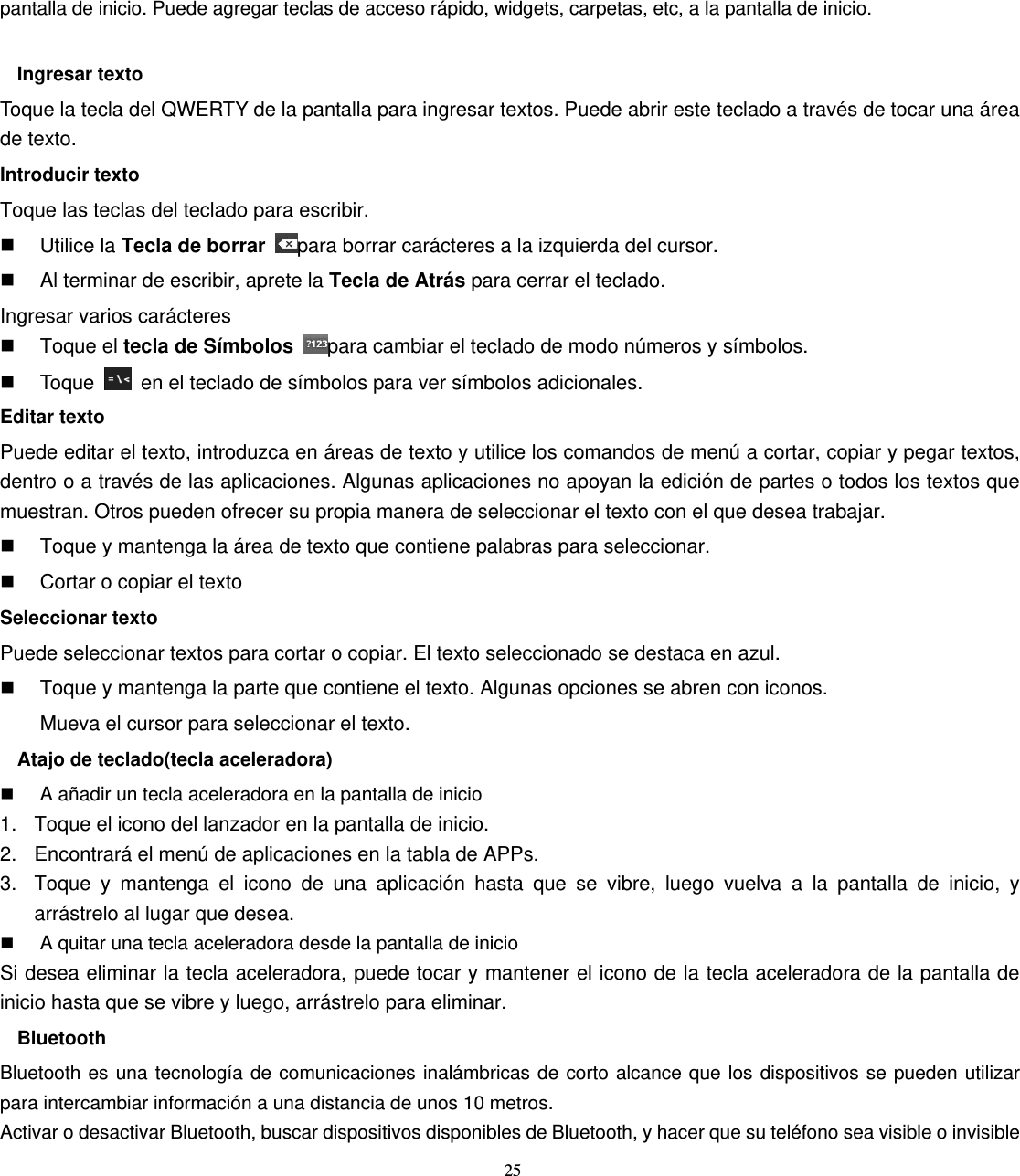 25 pantalla de inicio. Puede agregar teclas de acceso rápido, widgets, carpetas, etc, a la pantalla de inicio.  Ingresar texto Toque la tecla del QWERTY de la pantalla para ingresar textos. Puede abrir este teclado a través de tocar una área de texto. Introducir texto Toque las teclas del teclado para escribir.  Utilice la Tecla de borrar para borrar carácteres a la izquierda del cursor.   Al terminar de escribir, aprete la Tecla de Atrás para cerrar el teclado. Ingresar varios carácteres  Toque el tecla de Símbolos para cambiar el teclado de modo números y símbolos.  Toque    en el teclado de símbolos para ver símbolos adicionales. Editar texto Puede editar el texto, introduzca en áreas de texto y utilice los comandos de menú a cortar, copiar y pegar textos, dentro o a través de las aplicaciones. Algunas aplicaciones no apoyan la edición de partes o todos los textos que muestran. Otros pueden ofrecer su propia manera de seleccionar el texto con el que desea trabajar.   Toque y mantenga la área de texto que contiene palabras para seleccionar.   Cortar o copiar el texto Seleccionar texto Puede seleccionar textos para cortar o copiar. El texto seleccionado se destaca en azul.   Toque y mantenga la parte que contiene el texto. Algunas opciones se abren con iconos. Mueva el cursor para seleccionar el texto. Atajo de teclado(tecla aceleradora)   A añadir un tecla aceleradora en la pantalla de inicio 1.  Toque el icono del lanzador en la pantalla de inicio. 2.  Encontrará el menú de aplicaciones en la tabla de APPs. 3.  Toque y mantenga el icono de una aplicación hasta que se vibre, luego vuelva a la pantalla de inicio, y arrástrelo al lugar que desea.   A quitar una tecla aceleradora desde la pantalla de inicio Si desea eliminar la tecla aceleradora, puede tocar y mantener el icono de la tecla aceleradora de la pantalla de inicio hasta que se vibre y luego, arrástrelo para eliminar. Bluetooth Bluetooth es una tecnología de comunicaciones inalámbricas de corto alcance que los dispositivos se pueden utilizar para intercambiar información a una distancia de unos 10 metros. Activar o desactivar Bluetooth, buscar dispositivos disponibles de Bluetooth, y hacer que su teléfono sea visible o invisible 
