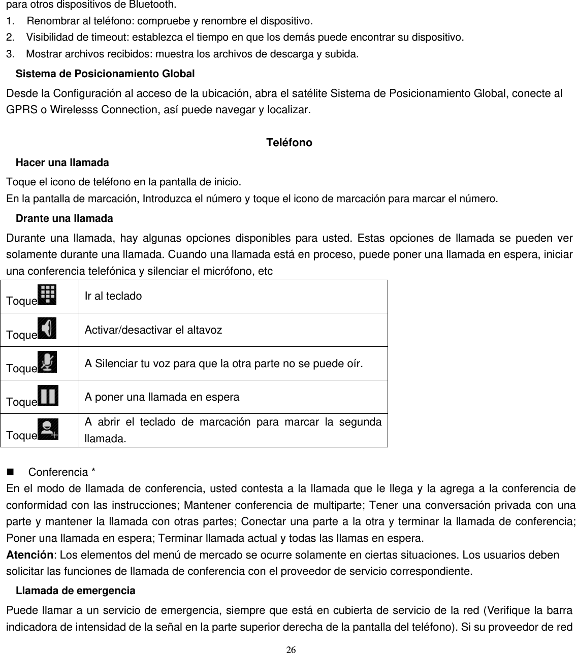 26 para otros dispositivos de Bluetooth. 1.    Renombrar al teléfono: compruebe y renombre el dispositivo. 2.    Visibilidad de timeout: establezca el tiempo en que los demás puede encontrar su dispositivo. 3.    Mostrar archivos recibidos: muestra los archivos de descarga y subida. Sistema de Posicionamiento Global Desde la Configuración al acceso de la ubicación, abra el satélite Sistema de Posicionamiento Global, conecte al GPRS o Wirelesss Connection, así puede navegar y localizar.  Teléfono Hacer una llamada Toque el icono de teléfono en la pantalla de inicio. En la pantalla de marcación, Introduzca el número y toque el icono de marcación para marcar el número. Drante una llamada Durante una llamada, hay algunas opciones disponibles para usted. Estas opciones de llamada se pueden ver solamente durante una llamada. Cuando una llamada está en proceso, puede poner una llamada en espera, iniciar una conferencia telefónica y silenciar el micrófono, etc Toque  Ir al teclado Toque  Activar/desactivar el altavoz Toque  A Silenciar tu voz para que la otra parte no se puede oír. Toque  A poner una llamada en espera Toque  A abrir el teclado de marcación para marcar la segunda llamada.   Conferencia * En el modo de llamada de conferencia, usted contesta a la llamada que le llega y la agrega a la conferencia de conformidad con las instrucciones; Mantener conferencia de multiparte; Tener una conversación privada con una parte y mantener la llamada con otras partes; Conectar una parte a la otra y terminar la llamada de conferencia; Poner una llamada en espera; Terminar llamada actual y todas las llamas en espera. Atención: Los elementos del menú de mercado se ocurre solamente en ciertas situaciones. Los usuarios deben solicitar las funciones de llamada de conferencia con el proveedor de servicio correspondiente. Llamada de emergencia Puede llamar a un servicio de emergencia, siempre que está en cubierta de servicio de la red (Verifique la barra indicadora de intensidad de la señal en la parte superior derecha de la pantalla del teléfono). Si su proveedor de red 