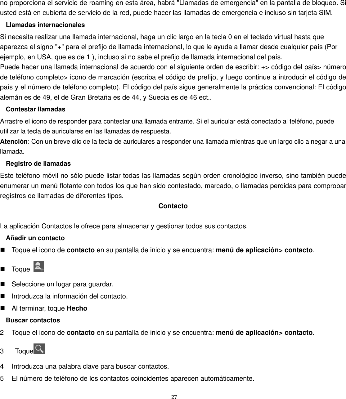 27 no proporciona el servicio de roaming en esta área, habrá &quot;Llamadas de emergencia&quot; en la pantalla de bloqueo. Si usted está en cubierta de servicio de la red, puede hacer las llamadas de emergencia e incluso sin tarjeta SIM. Llamadas internacionales Si necesita realizar una llamada internacional, haga un clic largo en la tecla 0 en el teclado virtual hasta que aparezca el signo &quot;+&quot; para el prefijo de llamada internacional, lo que le ayuda a llamar desde cualquier país (Por ejemplo, en USA, que es de 1 ), incluso si no sabe el prefijo de llamada internacional del país. Puede hacer una llamada internacional de acuerdo con el siguiente orden de escribir: +&gt; código del país&gt; número de teléfono completo&gt; icono de marcación (escriba el código de prefijo, y luego continue a introducir el código de país y el número de teléfono completo). El código del país sigue generalmente la práctica convencional: El código alemán es de 49, el de Gran Bretaña es de 44, y Suecia es de 46 ect.. Contestar llamadas Arrastre el icono de responder para contestar una llamada entrante. Si el auricular está conectado al teléfono, puede utilizar la tecla de auriculares en las llamadas de respuesta. Atención: Con un breve clic de la tecla de auriculares a responder una llamada mientras que un largo clic a negar a una llamada. Registro de llamadas Este teléfono móvil no sólo puede listar todas las llamadas según orden cronológico inverso, sino también puede enumerar un menú flotante con todos los que han sido contestado, marcado, o llamadas perdidas para comprobar registros de llamadas de diferentes tipos. Contacto  La aplicación Contactos le ofrece para almacenar y gestionar todos sus contactos. Añadir un contacto   Toque el icono de contacto en su pantalla de inicio y se encuentra: menú de aplicación&gt; contacto.  Toque     Seleccione un lugar para guardar.   Introduzca la información del contacto.   Al terminar, toque Hecho Buscar contactos 2  Toque el icono de contacto en su pantalla de inicio y se encuentra: menú de aplicación&gt; contacto. 3  Toque  4  Introduzca una palabra clave para buscar contactos. 5  El número de teléfono de los contactos coincidentes aparecen automáticamente. 