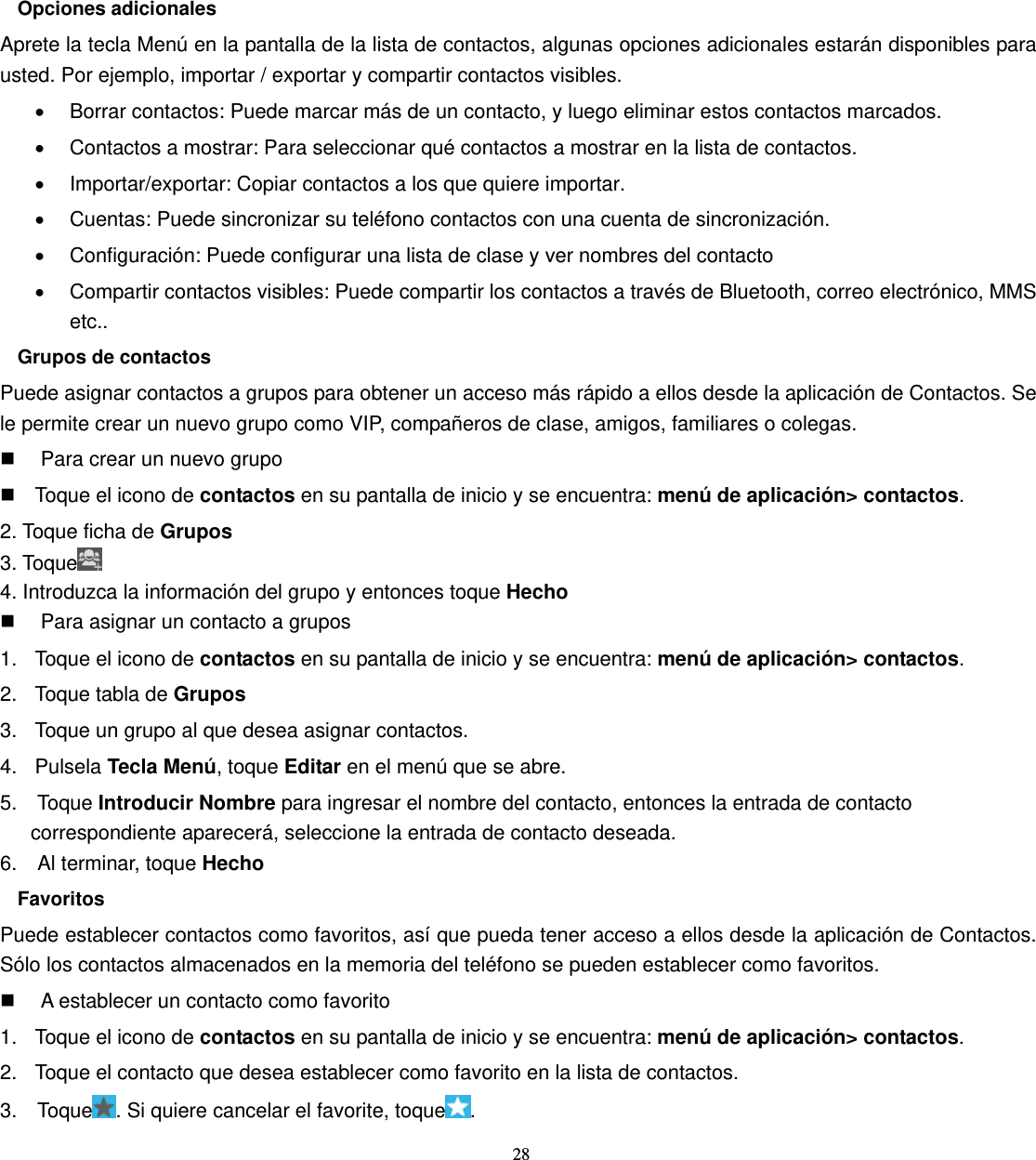 28  Opciones adicionales Aprete la tecla Menú en la pantalla de la lista de contactos, algunas opciones adicionales estarán disponibles para usted. Por ejemplo, importar / exportar y compartir contactos visibles. •  Borrar contactos: Puede marcar más de un contacto, y luego eliminar estos contactos marcados. •  Contactos a mostrar: Para seleccionar qué contactos a mostrar en la lista de contactos. •  Importar/exportar: Copiar contactos a los que quiere importar. •  Cuentas: Puede sincronizar su teléfono contactos con una cuenta de sincronización. •  Configuración: Puede configurar una lista de clase y ver nombres del contacto •  Compartir contactos visibles: Puede compartir los contactos a través de Bluetooth, correo electrónico, MMS etc.. Grupos de contactos Puede asignar contactos a grupos para obtener un acceso más rápido a ellos desde la aplicación de Contactos. Se le permite crear un nuevo grupo como VIP, compañeros de clase, amigos, familiares o colegas.   Para crear un nuevo grupo   Toque el icono de contactos en su pantalla de inicio y se encuentra: menú de aplicación&gt; contactos. 2. Toque ficha de Grupos 3. Toque  4. Introduzca la información del grupo y entonces toque Hecho   Para asignar un contacto a grupos 1.  Toque el icono de contactos en su pantalla de inicio y se encuentra: menú de aplicación&gt; contactos. 2.  Toque tabla de Grupos 3.  Toque un grupo al que desea asignar contactos. 4. Pulsela Tecla Menú, toque Editar en el menú que se abre. 5.  Toque Introducir Nombre para ingresar el nombre del contacto, entonces la entrada de contacto correspondiente aparecerá, seleccione la entrada de contacto deseada. 6.  Al terminar, toque Hecho Favoritos Puede establecer contactos como favoritos, así que pueda tener acceso a ellos desde la aplicación de Contactos. Sólo los contactos almacenados en la memoria del teléfono se pueden establecer como favoritos.   A establecer un contacto como favorito 1.  Toque el icono de contactos en su pantalla de inicio y se encuentra: menú de aplicación&gt; contactos. 2.  Toque el contacto que desea establecer como favorito en la lista de contactos. 3.  Toque . Si quiere cancelar el favorite, toque . 