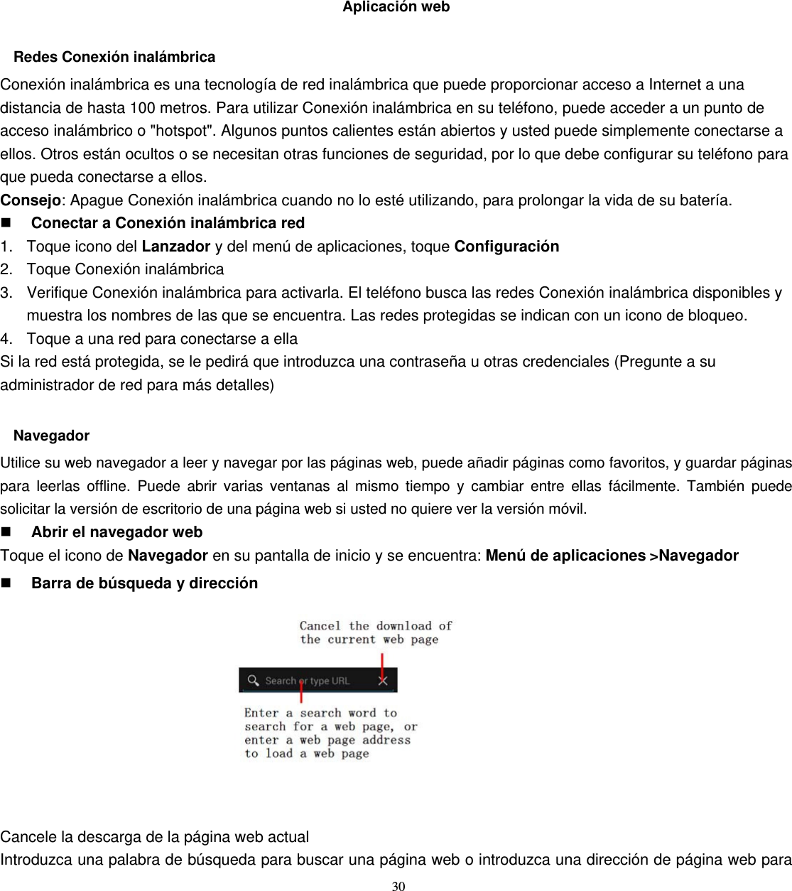 30  Aplicación web  Redes Conexión inalámbrica Conexión inalámbrica es una tecnología de red inalámbrica que puede proporcionar acceso a Internet a una distancia de hasta 100 metros. Para utilizar Conexión inalámbrica en su teléfono, puede acceder a un punto de acceso inalámbrico o &quot;hotspot&quot;. Algunos puntos calientes están abiertos y usted puede simplemente conectarse a ellos. Otros están ocultos o se necesitan otras funciones de seguridad, por lo que debe configurar su teléfono para que pueda conectarse a ellos. Consejo: Apague Conexión inalámbrica cuando no lo esté utilizando, para prolongar la vida de su batería.  Conectar a Conexión inalámbrica red 1. Toque icono del Lanzador y del menú de aplicaciones, toque Configuración 2.  Toque Conexión inalámbrica 3.  Verifique Conexión inalámbrica para activarla. El teléfono busca las redes Conexión inalámbrica disponibles y muestra los nombres de las que se encuentra. Las redes protegidas se indican con un icono de bloqueo. 4.  Toque a una red para conectarse a ella Si la red está protegida, se le pedirá que introduzca una contraseña u otras credenciales (Pregunte a su administrador de red para más detalles)  Navegador Utilice su web navegador a leer y navegar por las páginas web, puede añadir páginas como favoritos, y guardar páginas para leerlas offline. Puede abrir varias ventanas al mismo tiempo y cambiar entre ellas fácilmente. También puede solicitar la versión de escritorio de una página web si usted no quiere ver la versión móvil.  Abrir el navegador web Toque el icono de Navegador en su pantalla de inicio y se encuentra: Menú de aplicaciones&gt;Navegador  Barra de búsqueda y dirección           Cancele la descarga de la página web actual Introduzca una palabra de búsqueda para buscar una página web o introduzca una dirección de página web para 