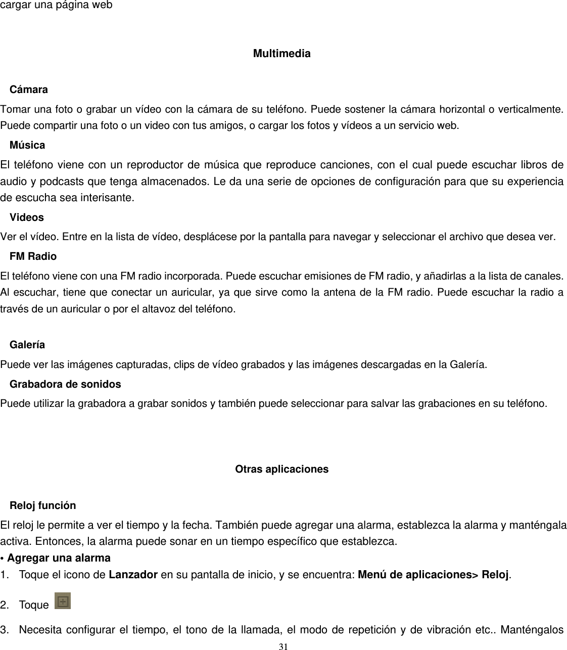 31 cargar una página web   Multimedia  Cámara Tomar una foto o grabar un vídeo con la cámara de su teléfono. Puede sostener la cámara horizontal o verticalmente. Puede compartir una foto o un video con tus amigos, o cargar los fotos y vídeos a un servicio web. Música El teléfono viene con un reproductor de música que reproduce canciones, con el cual puede escuchar libros de audio y podcasts que tenga almacenados. Le da una serie de opciones de configuración para que su experiencia de escucha sea interisante. Videos Ver el vídeo. Entre en la lista de vídeo, desplácese por la pantalla para navegar y seleccionar el archivo que desea ver. FM Radio El teléfono viene con una FM radio incorporada. Puede escuchar emisiones de FM radio, y añadirlas a la lista de canales. Al escuchar, tiene que conectar un auricular, ya que sirve como la antena de la FM radio. Puede escuchar la radio a través de un auricular o por el altavoz del teléfono.  Galería Puede ver las imágenes capturadas, clips de vídeo grabados y las imágenes descargadas en la Galería. Grabadora de sonidos Puede utilizar la grabadora a grabar sonidos y también puede seleccionar para salvar las grabaciones en su teléfono.    Otras aplicaciones  Reloj función El reloj le permite a ver el tiempo y la fecha. También puede agregar una alarma, establezca la alarma y manténgala activa. Entonces, la alarma puede sonar en un tiempo específico que establezca. • Agregar una alarma 1.  Toque el icono de Lanzador en su pantalla de inicio, y se encuentra: Menú de aplicaciones&gt; Reloj. 2. Toque   3.  Necesita configurar el tiempo, el tono de la llamada, el modo de repetición y de vibración etc.. Manténgalos 