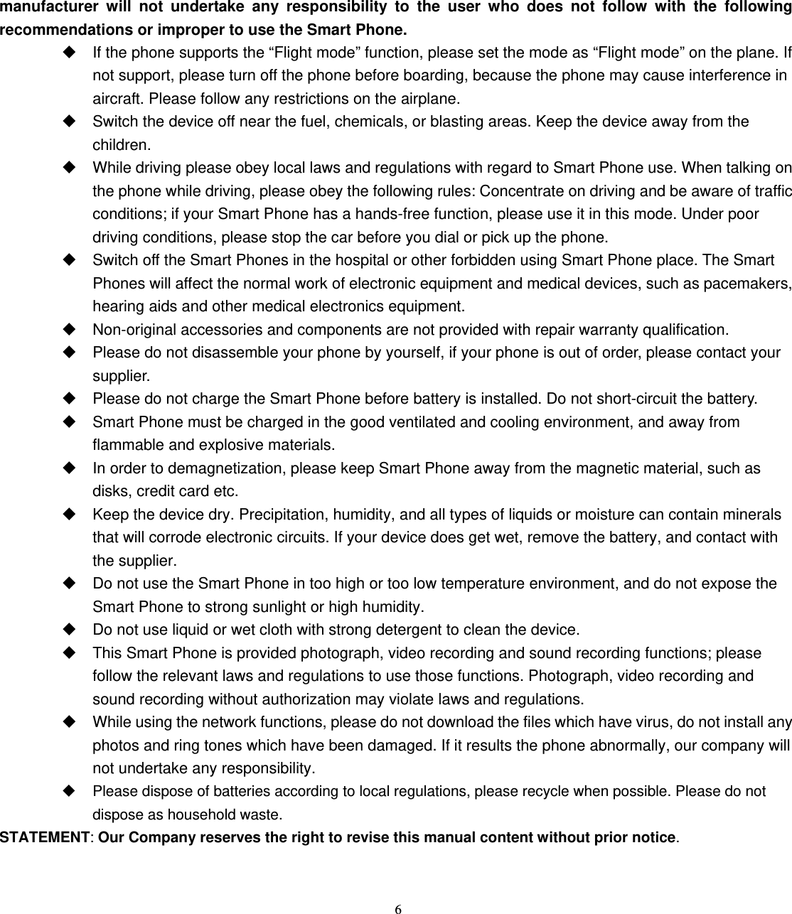 6 manufacturer will not undertake any responsibility to the user who does not follow with the following recommendations or improper to use the Smart Phone.   If the phone supports the “Flight mode” function, please set the mode as “Flight mode” on the plane. If not support, please turn off the phone before boarding, because the phone may cause interference in aircraft. Please follow any restrictions on the airplane.   Switch the device off near the fuel, chemicals, or blasting areas. Keep the device away from the children.    While driving please obey local laws and regulations with regard to Smart Phone use. When talking on the phone while driving, please obey the following rules: Concentrate on driving and be aware of traffic conditions; if your Smart Phone has a hands-free function, please use it in this mode. Under poor driving conditions, please stop the car before you dial or pick up the phone.   Switch off the Smart Phones in the hospital or other forbidden using Smart Phone place. The Smart Phones will affect the normal work of electronic equipment and medical devices, such as pacemakers, hearing aids and other medical electronics equipment.     Non-original accessories and components are not provided with repair warranty qualification.     Please do not disassemble your phone by yourself, if your phone is out of order, please contact your supplier.   Please do not charge the Smart Phone before battery is installed. Do not short-circuit the battery.     Smart Phone must be charged in the good ventilated and cooling environment, and away from flammable and explosive materials.   In order to demagnetization, please keep Smart Phone away from the magnetic material, such as disks, credit card etc.     Keep the device dry. Precipitation, humidity, and all types of liquids or moisture can contain minerals that will corrode electronic circuits. If your device does get wet, remove the battery, and contact with the supplier.     Do not use the Smart Phone in too high or too low temperature environment, and do not expose the Smart Phone to strong sunlight or high humidity.     Do not use liquid or wet cloth with strong detergent to clean the device.   This Smart Phone is provided photograph, video recording and sound recording functions; please follow the relevant laws and regulations to use those functions. Photograph, video recording and sound recording without authorization may violate laws and regulations.     While using the network functions, please do not download the files which have virus, do not install any photos and ring tones which have been damaged. If it results the phone abnormally, our company will not undertake any responsibility.   Please dispose of batteries according to local regulations, please recycle when possible. Please do not dispose as household waste.   STATEMENT: Our Company reserves the right to revise this manual content without prior notice.   