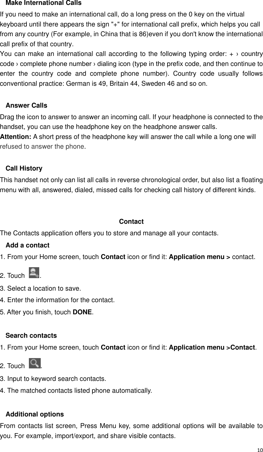  10 Make International Calls If you need to make an international call, do a long press on the 0 key on the virtual keyboard until there appears the sign &quot;+&quot; for international call prefix, which helps you call from any country (For example, in China that is 86)even if you don&apos;t know the international call prefix of that country. You can make an international call according to  the following typing order: + ›  country code › complete phone number › dialing icon (type in the prefix code, and then continue to enter  the  country  code  and  complete  phone  number).  Country  code  usually  follows conventional practice: German is 49, Britain 44, Sweden 46 and so on.    Answer Calls Drag the icon to answer to answer an incoming call. If your headphone is connected to the handset, you can use the headphone key on the headphone answer calls. Attention: A short press of the headphone key will answer the call while a long one will refused to answer the phone.  Call History This handset not only can list all calls in reverse chronological order, but also list a floating menu with all, answered, dialed, missed calls for checking call history of different kinds.   Contact     The Contacts application offers you to store and manage all your contacts.   Add a contact 1. From your Home screen, touch Contact icon or find it: Application menu &gt; contact.   2. Touch  . 3. Select a location to save. 4. Enter the information for the contact. 5. After you finish, touch DONE.  Search contacts 1. From your Home screen, touch Contact icon or find it: Application menu &gt;Contact.   2. Touch  . 3. Input to keyword search contacts. 4. The matched contacts listed phone automatically.  Additional options From contacts list screen, Press Menu key, some additional options will be available to you. For example, import/export, and share visible contacts. 