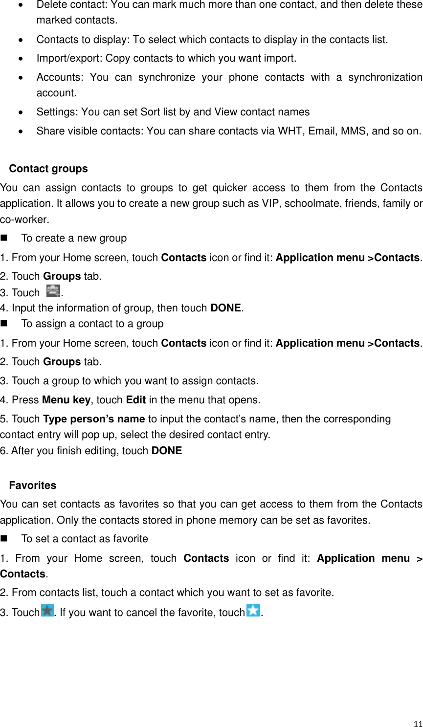  11   Delete contact: You can mark much more than one contact, and then delete these marked contacts.   Contacts to display: To select which contacts to display in the contacts list.   Import/export: Copy contacts to which you want import.   Accounts:  You  can  synchronize  your  phone  contacts  with  a  synchronization account.   Settings: You can set Sort list by and View contact names   Share visible contacts: You can share contacts via WHT, Email, MMS, and so on.  Contact groups You  can  assign  contacts  to  groups  to  get  quicker  access  to  them  from  the  Contacts application. It allows you to create a new group such as VIP, schoolmate, friends, family or co-worker.   To create a new group 1. From your Home screen, touch Contacts icon or find it: Application menu &gt;Contacts.   2. Touch Groups tab. 3. Touch  . 4. Input the information of group, then touch DONE.   To assign a contact to a group 1. From your Home screen, touch Contacts icon or find it: Application menu &gt;Contacts.   2. Touch Groups tab. 3. Touch a group to which you want to assign contacts. 4. Press Menu key, touch Edit in the menu that opens. 5. Touch Type person’s name to input the contact’s name, then the corresponding contact entry will pop up, select the desired contact entry. 6. After you finish editing, touch DONE  Favorites You can set contacts as favorites so that you can get access to them from the Contacts application. Only the contacts stored in phone memory can be set as favorites.   To set a contact as favorite 1.  From  your  Home  screen,  touch  Contacts  icon  or  find  it:  Application  menu  &gt; Contacts.   2. From contacts list, touch a contact which you want to set as favorite. 3. Touch . If you want to cancel the favorite, touch .    