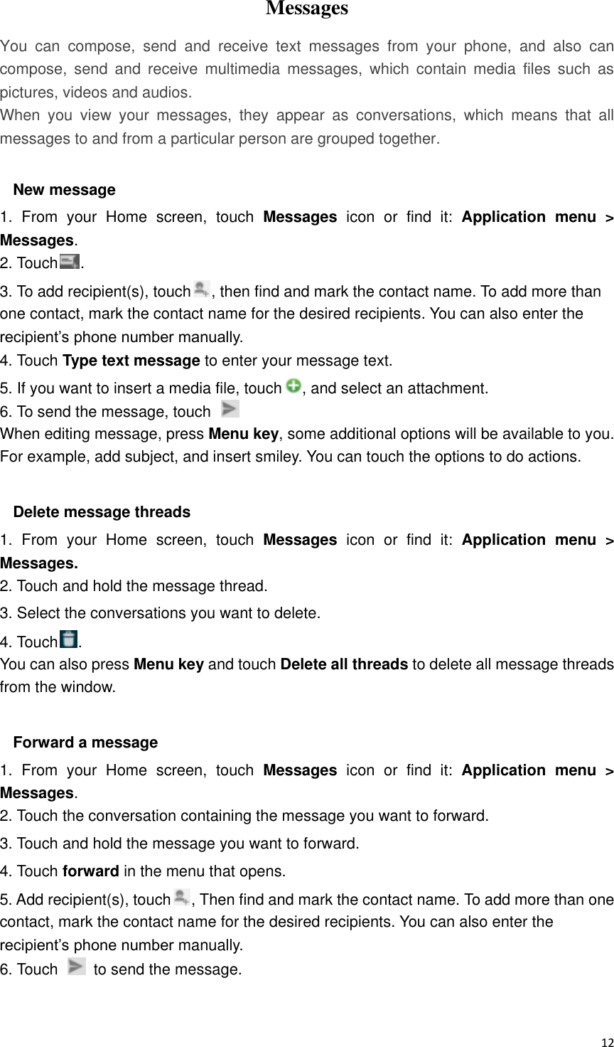  12 Messages   You  can  compose,  send  and  receive  text  messages  from  your  phone,  and  also  can compose,  send  and  receive  multimedia  messages,  which  contain  media  files  such  as pictures, videos and audios.  When  you  view  your  messages,  they  appear  as  conversations,  which  means  that  all messages to and from a particular person are grouped together.  New message     1.  From  your  Home  screen,  touch  Messages  icon  or  find  it:  Application  menu  &gt; Messages. 2. Touch . 3. To add recipient(s), touch , then find and mark the contact name. To add more than one contact, mark the contact name for the desired recipients. You can also enter the recipient’s phone number manually. 4. Touch Type text message to enter your message text. 5. If you want to insert a media file, touch , and select an attachment. 6. To send the message, touch   When editing message, press Menu key, some additional options will be available to you. For example, add subject, and insert smiley. You can touch the options to do actions.  Delete message threads 1.  From  your  Home  screen,  touch  Messages icon  or  find  it:  Application  menu  &gt; Messages. 2. Touch and hold the message thread. 3. Select the conversations you want to delete. 4. Touch . You can also press Menu key and touch Delete all threads to delete all message threads from the window.  Forward a message 1.  From  your  Home  screen,  touch  Messages  icon  or  find  it:  Application  menu  &gt; Messages. 2. Touch the conversation containing the message you want to forward. 3. Touch and hold the message you want to forward. 4. Touch forward in the menu that opens. 5. Add recipient(s), touch , Then find and mark the contact name. To add more than one contact, mark the contact name for the desired recipients. You can also enter the recipient’s phone number manually. 6. Touch    to send the message.  