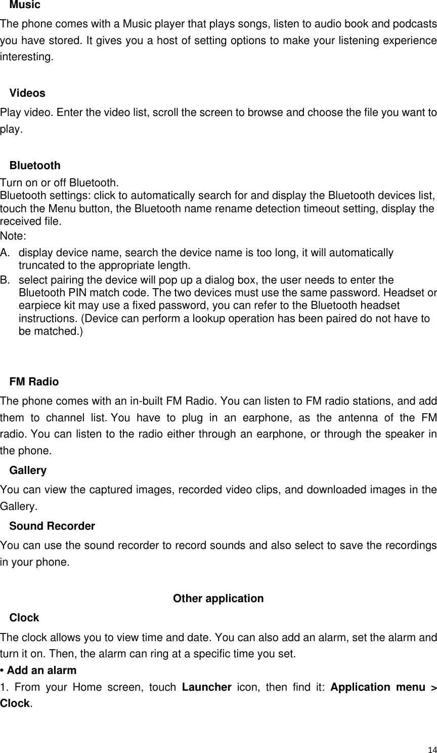  14 Music The phone comes with a Music player that plays songs, listen to audio book and podcasts you have stored. It gives you a host of setting options to make your listening experience interesting.  Videos Play video. Enter the video list, scroll the screen to browse and choose the file you want to play.  Bluetooth Turn on or off Bluetooth. Bluetooth settings: click to automatically search for and display the Bluetooth devices list, touch the Menu button, the Bluetooth name rename detection timeout setting, display the received file. Note: A.  display device name, search the device name is too long, it will automatically truncated to the appropriate length. B.  select pairing the device will pop up a dialog box, the user needs to enter the Bluetooth PIN match code. The two devices must use the same password. Headset or earpiece kit may use a fixed password, you can refer to the Bluetooth headset instructions. (Device can perform a lookup operation has been paired do not have to be matched.)   FM Radio The phone comes with an in-built FM Radio. You can listen to FM radio stations, and add them  to  channel  list. You  have  to  plug  in  an  earphone,  as  the  antenna  of  the  FM radio. You can listen to the radio either through an earphone, or through the speaker in the phone. Gallery   You can view the captured images, recorded video clips, and downloaded images in the Gallery. Sound Recorder You can use the sound recorder to record sounds and also select to save the recordings in your phone.  Other application   Clock The clock allows you to view time and date. You can also add an alarm, set the alarm and turn it on. Then, the alarm can ring at a specific time you set.   • Add an alarm 1.  From  your  Home  screen,  touch  Launcher  icon,  then  find  it:  Application  menu  &gt; Clock.   