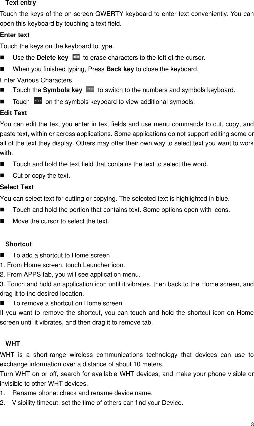  8  Text entry Touch the keys of the on-screen QWERTY keyboard to enter text conveniently. You can open this keyboard by touching a text field. Enter text Touch the keys on the keyboard to type.   Use the Delete key    to erase characters to the left of the cursor.   When you finished typing, Press Back key to close the keyboard. Enter Various Characters   Touch the Symbols key    to switch to the numbers and symbols keyboard.   Touch    on the symbols keyboard to view additional symbols. Edit Text You can edit the text you enter in text fields and use menu commands to cut, copy, and paste text, within or across applications. Some applications do not support editing some or all of the text they display. Others may offer their own way to select text you want to work with.   Touch and hold the text field that contains the text to select the word.   Cut or copy the text. Select Text You can select text for cutting or copying. The selected text is highlighted in blue.   Touch and hold the portion that contains text. Some options open with icons.   Move the cursor to select the text.  Shortcut     To add a shortcut to Home screen 1. From Home screen, touch Launcher icon. 2. From APPS tab, you will see application menu. 3. Touch and hold an application icon until it vibrates, then back to the Home screen, and drag it to the desired location.     To remove a shortcut on Home screen If you want to remove the shortcut, you can touch and hold the shortcut icon on Home screen until it vibrates, and then drag it to remove tab.  WHT WHT  is  a  short-range  wireless  communications  technology  that  devices  can  use  to exchange information over a distance of about 10 meters. Turn WHT on or off, search for available WHT devices, and make your phone visible or invisible to other WHT devices. 1.    Rename phone: check and rename device name. 2.    Visibility timeout: set the time of others can find your Device. 