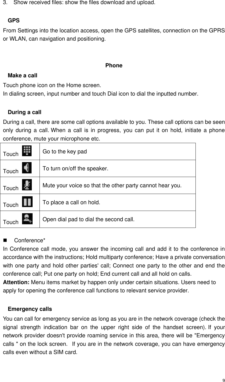  9 3.    Show received files: show the files download and upload.  GPS From Settings into the location access, open the GPS satellites, connection on the GPRS or WLAN, can navigation and positioning.   Phone   Make a call Touch phone icon on the Home screen. In dialing screen, input number and touch Dial icon to dial the inputted number.  During a call During a call, there are some call options available to you. These call options can be seen only during  a call. When  a call  is in  progress,  you  can put  it  on hold,  initiate a  phone conference, mute your microphone etc. Touch   Go to the key pad Touch   To turn on/off the speaker. Touch   Mute your voice so that the other party cannot hear you. Touch   To place a call on hold. Touch   Open dial pad to dial the second call.    Conference* In Conference call mode, you answer the incoming call and add it to the conference in accordance with the instructions; Hold multiparty conference; Have a private conversation with one party and hold other parties&apos; call; Connect one party to the other and end the conference call; Put one party on hold; End current call and all hold on calls. Attention: Menu items market by happen only under certain situations. Users need to apply for opening the conference call functions to relevant service provider.    Emergency calls You can call for emergency service as long as you are in the network coverage (check the signal  strength  indication  bar  on  the  upper  right  side  of  the  handset  screen). If  your network provider doesn&apos;t provide roaming service in this area, there will be &quot;Emergency calls &quot; on the lock screen.   If you are in the network coverage, you can have emergency calls even without a SIM card.  
