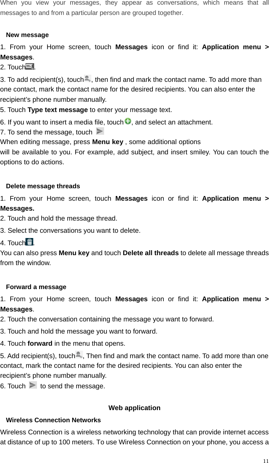   11When you view your messages, they appear as conversations, which means that all messages to and from a particular person are grouped together.  New message     1. From your Home screen, touch Messages icon or find it: Application menu &gt; Messages. 2. Touch . 3. To add recipient(s), touch , then find and mark the contact name. To add more than one contact, mark the contact name for the desired recipients. You can also enter the recipient’s phone number manually. 5. Touch Type text message to enter your message text. 6. If you want to insert a media file, touch , and select an attachment. 7. To send the message, touch   When editing message, press Menu key , some additional options will be available to you. For example, add subject, and insert smiley. You can touch the options to do actions.  Delete message threads 1. From your Home screen, touch Messages  icon or find it: Application menu &gt; Messages. 2. Touch and hold the message thread. 3. Select the conversations you want to delete. 4. Touch . You can also press Menu key and touch Delete all threads to delete all message threads from the window.  Forward a message 1. From your Home screen, touch Messages icon or find it: Application menu &gt; Messages. 2. Touch the conversation containing the message you want to forward. 3. Touch and hold the message you want to forward. 4. Touch forward in the menu that opens. 5. Add recipient(s), touch , Then find and mark the contact name. To add more than one contact, mark the contact name for the desired recipients. You can also enter the recipient’s phone number manually. 6. Touch    to send the message.  Web application   Wireless Connection Networks Wireless Connection is a wireless networking technology that can provide internet access at distance of up to 100 meters. To use Wireless Connection on your phone, you access a 