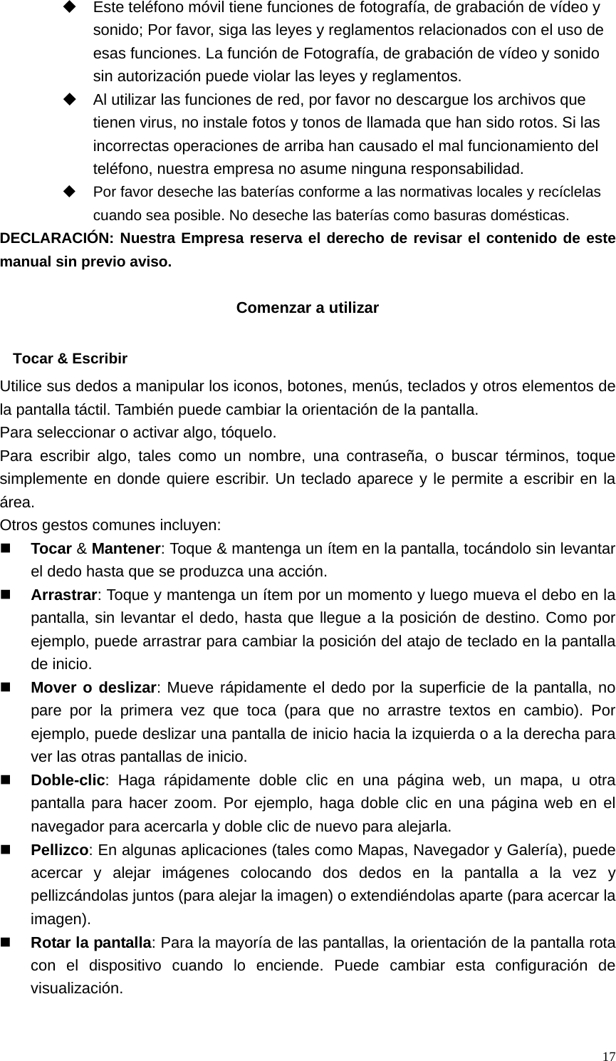   17  Este teléfono móvil tiene funciones de fotografía, de grabación de vídeo y sonido; Por favor, siga las leyes y reglamentos relacionados con el uso de esas funciones. La función de Fotografía, de grabación de vídeo y sonido sin autorización puede violar las leyes y reglamentos.   Al utilizar las funciones de red, por favor no descargue los archivos que tienen virus, no instale fotos y tonos de llamada que han sido rotos. Si las incorrectas operaciones de arriba han causado el mal funcionamiento del teléfono, nuestra empresa no asume ninguna responsabilidad.   Por favor deseche las baterías conforme a las normativas locales y recíclelas cuando sea posible. No deseche las baterías como basuras domésticas. DECLARACIÓN: Nuestra Empresa reserva el derecho de revisar el contenido de este manual sin previo aviso.  Comenzar a utilizar  Tocar &amp; Escribir Utilice sus dedos a manipular los iconos, botones, menús, teclados y otros elementos de la pantalla táctil. También puede cambiar la orientación de la pantalla.   Para seleccionar o activar algo, tóquelo. Para escribir algo, tales como un nombre, una contraseña, o buscar términos, toque simplemente en donde quiere escribir. Un teclado aparece y le permite a escribir en la área. Otros gestos comunes incluyen:  Tocar &amp; Mantener: Toque &amp; mantenga un ítem en la pantalla, tocándolo sin levantar el dedo hasta que se produzca una acción.  Arrastrar: Toque y mantenga un ítem por un momento y luego mueva el debo en la pantalla, sin levantar el dedo, hasta que llegue a la posición de destino. Como por ejemplo, puede arrastrar para cambiar la posición del atajo de teclado en la pantalla de inicio.  Mover o deslizar: Mueve rápidamente el dedo por la superficie de la pantalla, no pare por la primera vez que toca (para que no arrastre textos en cambio). Por ejemplo, puede deslizar una pantalla de inicio hacia la izquierda o a la derecha para ver las otras pantallas de inicio.  Doble-clic: Haga rápidamente doble clic en una página web, un mapa, u otra pantalla para hacer zoom. Por ejemplo, haga doble clic en una página web en el navegador para acercarla y doble clic de nuevo para alejarla.  Pellizco: En algunas aplicaciones (tales como Mapas, Navegador y Galería), puede acercar y alejar imágenes colocando dos dedos en la pantalla a la vez y pellizcándolas juntos (para alejar la imagen) o extendiéndolas aparte (para acercar la imagen).  Rotar la pantalla: Para la mayoría de las pantallas, la orientación de la pantalla rota con el dispositivo cuando lo enciende. Puede cambiar esta configuración de visualización.  