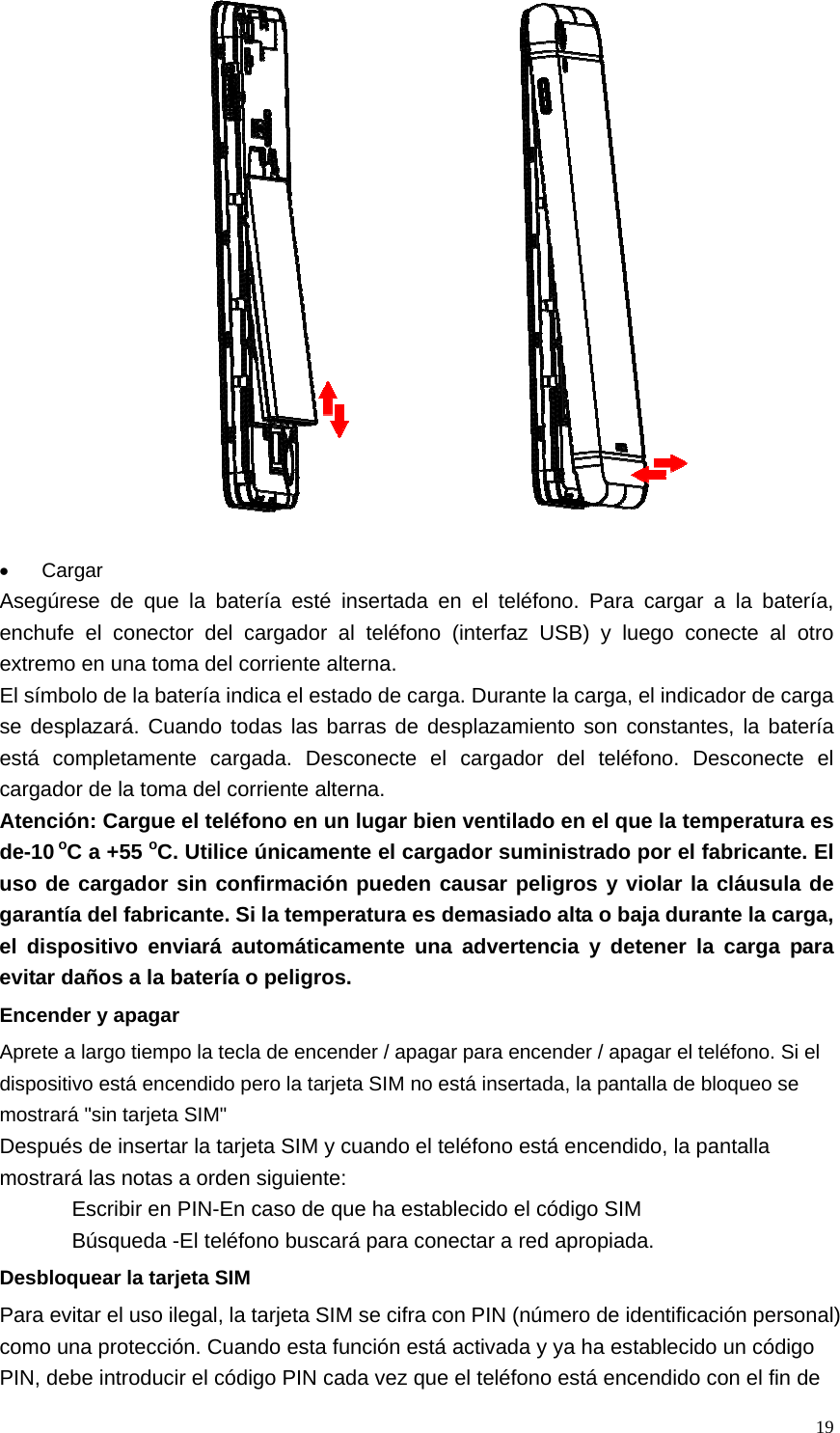   19  • Cargar Asegúrese de que la batería esté insertada en el teléfono. Para cargar a la batería, enchufe el conector del cargador al teléfono (interfaz USB) y luego conecte al otro extremo en una toma del corriente alterna. El símbolo de la batería indica el estado de carga. Durante la carga, el indicador de carga se desplazará. Cuando todas las barras de desplazamiento son constantes, la batería está completamente cargada. Desconecte el cargador del teléfono. Desconecte el cargador de la toma del corriente alterna. Atención: Cargue el teléfono en un lugar bien ventilado en el que la temperatura es de-10 oC a +55 oC. Utilice únicamente el cargador suministrado por el fabricante. El uso de cargador sin confirmación pueden causar peligros y violar la cláusula de garantía del fabricante. Si la temperatura es demasiado alta o baja durante la carga, el dispositivo enviará automáticamente una advertencia y detener la carga para evitar daños a la batería o peligros. Encender y apagar Aprete a largo tiempo la tecla de encender / apagar para encender / apagar el teléfono. Si el dispositivo está encendido pero la tarjeta SIM no está insertada, la pantalla de bloqueo se mostrará &quot;sin tarjeta SIM&quot; Después de insertar la tarjeta SIM y cuando el teléfono está encendido, la pantalla mostrará las notas a orden siguiente: Escribir en PIN-En caso de que ha establecido el código SIM Búsqueda -El teléfono buscará para conectar a red apropiada. Desbloquear la tarjeta SIM Para evitar el uso ilegal, la tarjeta SIM se cifra con PIN (número de identificación personal) como una protección. Cuando esta función está activada y ya ha establecido un código PIN, debe introducir el código PIN cada vez que el teléfono está encendido con el fin de 