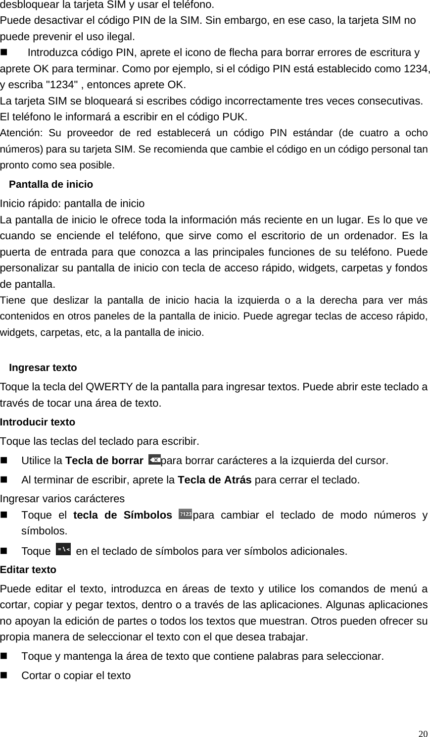   20desbloquear la tarjeta SIM y usar el teléfono. Puede desactivar el código PIN de la SIM. Sin embargo, en ese caso, la tarjeta SIM no puede prevenir el uso ilegal.   Introduzca código PIN, aprete el icono de flecha para borrar errores de escritura y aprete OK para terminar. Como por ejemplo, si el código PIN está establecido como 1234, y escriba &quot;1234&quot; , entonces aprete OK.   La tarjeta SIM se bloqueará si escribes código incorrectamente tres veces consecutivas. El teléfono le informará a escribir en el código PUK. Atención: Su proveedor de red establecerá un código PIN estándar (de cuatro a ocho números) para su tarjeta SIM. Se recomienda que cambie el código en un código personal tan pronto como sea posible. Pantalla de inicio Inicio rápido: pantalla de inicio La pantalla de inicio le ofrece toda la información más reciente en un lugar. Es lo que ve cuando se enciende el teléfono, que sirve como el escritorio de un ordenador. Es la puerta de entrada para que conozca a las principales funciones de su teléfono. Puede personalizar su pantalla de inicio con tecla de acceso rápido, widgets, carpetas y fondos de pantalla. Tiene que deslizar la pantalla de inicio hacia la izquierda o a la derecha para ver más contenidos en otros paneles de la pantalla de inicio. Puede agregar teclas de acceso rápido, widgets, carpetas, etc, a la pantalla de inicio.  Ingresar texto Toque la tecla del QWERTY de la pantalla para ingresar textos. Puede abrir este teclado a través de tocar una área de texto. Introducir texto Toque las teclas del teclado para escribir.  Utilice la Tecla de borrar para borrar carácteres a la izquierda del cursor.   Al terminar de escribir, aprete la Tecla de Atrás para cerrar el teclado. Ingresar varios carácteres  Toque el tecla de Símbolos para cambiar el teclado de modo números y símbolos.  Toque    en el teclado de símbolos para ver símbolos adicionales. Editar texto Puede editar el texto, introduzca en áreas de texto y utilice los comandos de menú a cortar, copiar y pegar textos, dentro o a través de las aplicaciones. Algunas aplicaciones no apoyan la edición de partes o todos los textos que muestran. Otros pueden ofrecer su propia manera de seleccionar el texto con el que desea trabajar.   Toque y mantenga la área de texto que contiene palabras para seleccionar.   Cortar o copiar el texto 
