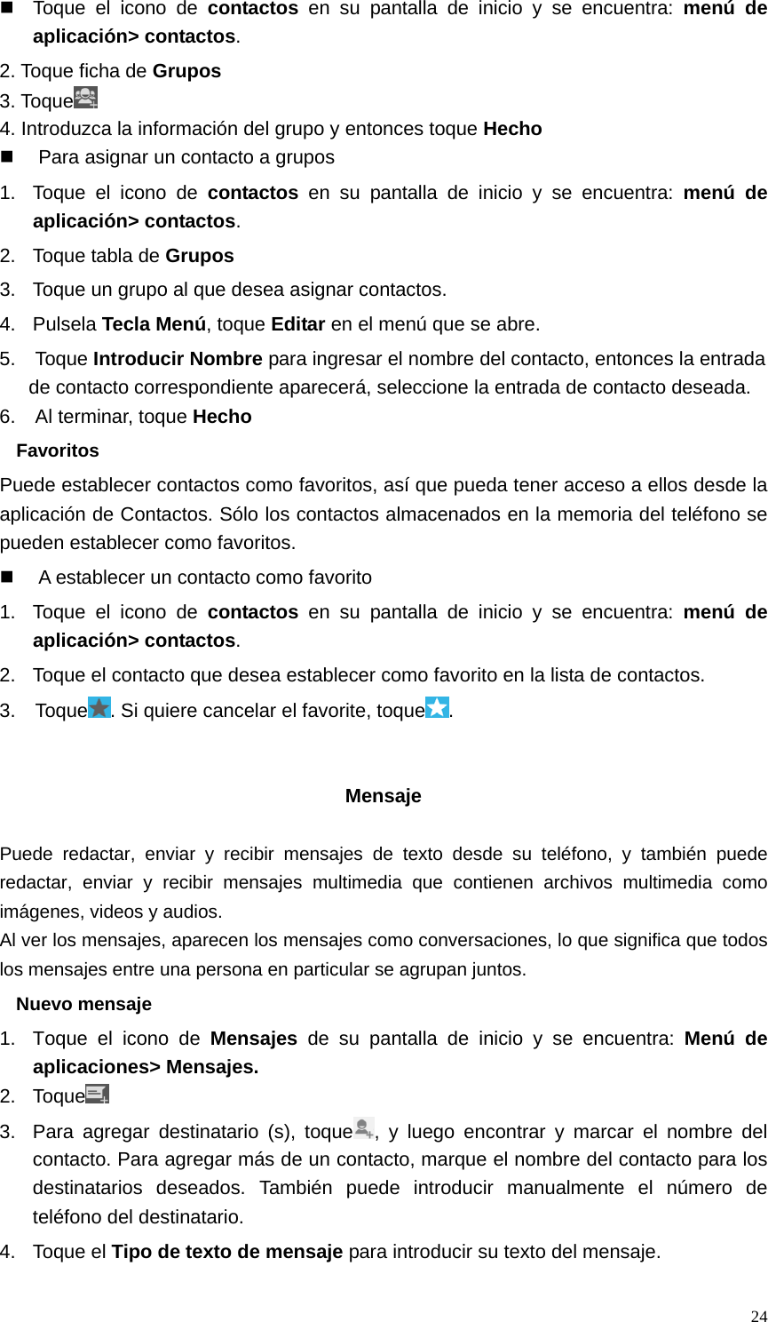   24  Toque el icono de contactos en su pantalla de inicio y se encuentra: menú de aplicación&gt; contactos. 2. Toque ficha de Grupos 3. Toque  4. Introduzca la información del grupo y entonces toque Hecho   Para asignar un contacto a grupos 1.  Toque el icono de contactos en su pantalla de inicio y se encuentra: menú de aplicación&gt; contactos. 2.  Toque tabla de Grupos 3.  Toque un grupo al que desea asignar contactos. 4. Pulsela Tecla Menú, toque Editar en el menú que se abre. 5.  Toque Introducir Nombre para ingresar el nombre del contacto, entonces la entrada de contacto correspondiente aparecerá, seleccione la entrada de contacto deseada. 6.  Al terminar, toque Hecho Favoritos Puede establecer contactos como favoritos, así que pueda tener acceso a ellos desde la aplicación de Contactos. Sólo los contactos almacenados en la memoria del teléfono se pueden establecer como favoritos.   A establecer un contacto como favorito 1.  Toque el icono de contactos en su pantalla de inicio y se encuentra: menú de aplicación&gt; contactos. 2.  Toque el contacto que desea establecer como favorito en la lista de contactos. 3.  Toque . Si quiere cancelar el favorite, toque .   Mensaje  Puede redactar, enviar y recibir mensajes de texto desde su teléfono, y también puede redactar, enviar y recibir mensajes multimedia que contienen archivos multimedia como imágenes, videos y audios. Al ver los mensajes, aparecen los mensajes como conversaciones, lo que significa que todos los mensajes entre una persona en particular se agrupan juntos. Nuevo mensaje 1.  Toque el icono de Mensajes de su pantalla de inicio y se encuentra: Menú de aplicaciones&gt; Mensajes. 2. Toque  3.  Para agregar destinatario (s), toque , y luego encontrar y marcar el nombre del contacto. Para agregar más de un contacto, marque el nombre del contacto para los destinatarios deseados. También puede introducir manualmente el número de teléfono del destinatario. 4. Toque el Tipo de texto de mensaje para introducir su texto del mensaje. 