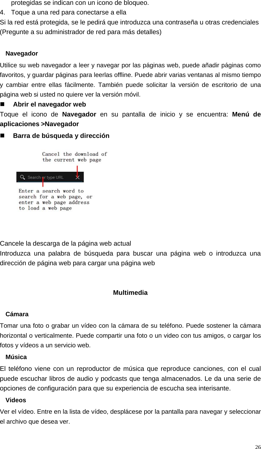   26protegidas se indican con un icono de bloqueo. 4.  Toque a una red para conectarse a ella Si la red está protegida, se le pedirá que introduzca una contraseña u otras credenciales (Pregunte a su administrador de red para más detalles)  Navegador Utilice su web navegador a leer y navegar por las páginas web, puede añadir páginas como favoritos, y guardar páginas para leerlas offline. Puede abrir varias ventanas al mismo tiempo y cambiar entre ellas fácilmente. También puede solicitar la versión de escritorio de una página web si usted no quiere ver la versión móvil.  Abrir el navegador web Toque el icono de Navegador en su pantalla de inicio y se encuentra: Menú de aplicaciones&gt;Navegador  Barra de búsqueda y dirección           Cancele la descarga de la página web actual Introduzca una palabra de búsqueda para buscar una página web o introduzca una dirección de página web para cargar una página web   Multimedia  Cámara Tomar una foto o grabar un vídeo con la cámara de su teléfono. Puede sostener la cámara horizontal o verticalmente. Puede compartir una foto o un video con tus amigos, o cargar los fotos y vídeos a un servicio web. Música El teléfono viene con un reproductor de música que reproduce canciones, con el cual puede escuchar libros de audio y podcasts que tenga almacenados. Le da una serie de opciones de configuración para que su experiencia de escucha sea interisante. Videos Ver el vídeo. Entre en la lista de vídeo, desplácese por la pantalla para navegar y seleccionar el archivo que desea ver. 