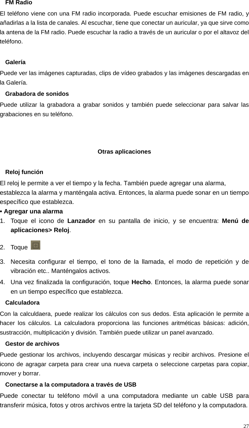   27FM Radio El teléfono viene con una FM radio incorporada. Puede escuchar emisiones de FM radio, y añadirlas a la lista de canales. Al escuchar, tiene que conectar un auricular, ya que sirve como la antena de la FM radio. Puede escuchar la radio a través de un auricular o por el altavoz del teléfono.  Galería Puede ver las imágenes capturadas, clips de vídeo grabados y las imágenes descargadas en la Galería. Grabadora de sonidos Puede utilizar la grabadora a grabar sonidos y también puede seleccionar para salvar las grabaciones en su teléfono.    Otras aplicaciones  Reloj función El reloj le permite a ver el tiempo y la fecha. También puede agregar una alarma, establezca la alarma y manténgala activa. Entonces, la alarma puede sonar en un tiempo específico que establezca. • Agregar una alarma 1.  Toque el icono de Lanzador  en su pantalla de inicio, y se encuentra: Menú de aplicaciones&gt; Reloj. 2. Toque   3.  Necesita configurar el tiempo, el tono de la llamada, el modo de repetición y de vibración etc.. Manténgalos activos.   4.  Una vez finalizada la configuración, toque Hecho. Entonces, la alarma puede sonar en un tiempo específico que establezca. Calculadora Con la calculdaera, puede realizar los cálculos con sus dedos. Esta aplicación le permite a hacer los cálculos. La calculadora proporciona las funciones aritméticas básicas: adición, sustracción, multiplicación y división. También puede utilizar un panel avanzado. Gestor de archivos Puede gestionar los archivos, incluyendo descargar músicas y recibir archivos. Presione el icono de agragar carpeta para crear una nueva carpeta o seleccione carpetas para copiar, mover y borrar. Conectarse a la computadora a través de USB Puede conectar tu teléfono móvil a una computadora mediante un cable USB para transferir música, fotos y otros archivos entre la tarjeta SD del teléfono y la computadora. 