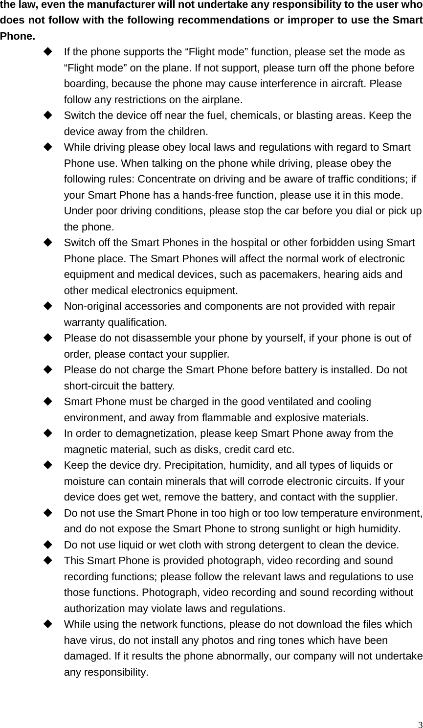   3the law, even the manufacturer will not undertake any responsibility to the user who does not follow with the following recommendations or improper to use the Smart Phone.   If the phone supports the “Flight mode” function, please set the mode as “Flight mode” on the plane. If not support, please turn off the phone before boarding, because the phone may cause interference in aircraft. Please follow any restrictions on the airplane.   Switch the device off near the fuel, chemicals, or blasting areas. Keep the device away from the children.     While driving please obey local laws and regulations with regard to Smart Phone use. When talking on the phone while driving, please obey the following rules: Concentrate on driving and be aware of traffic conditions; if your Smart Phone has a hands-free function, please use it in this mode. Under poor driving conditions, please stop the car before you dial or pick up the phone.   Switch off the Smart Phones in the hospital or other forbidden using Smart Phone place. The Smart Phones will affect the normal work of electronic equipment and medical devices, such as pacemakers, hearing aids and other medical electronics equipment.     Non-original accessories and components are not provided with repair warranty qualification.     Please do not disassemble your phone by yourself, if your phone is out of order, please contact your supplier.   Please do not charge the Smart Phone before battery is installed. Do not short-circuit the battery.     Smart Phone must be charged in the good ventilated and cooling environment, and away from flammable and explosive materials.   In order to demagnetization, please keep Smart Phone away from the magnetic material, such as disks, credit card etc.     Keep the device dry. Precipitation, humidity, and all types of liquids or moisture can contain minerals that will corrode electronic circuits. If your device does get wet, remove the battery, and contact with the supplier.     Do not use the Smart Phone in too high or too low temperature environment, and do not expose the Smart Phone to strong sunlight or high humidity.     Do not use liquid or wet cloth with strong detergent to clean the device.   This Smart Phone is provided photograph, video recording and sound recording functions; please follow the relevant laws and regulations to use those functions. Photograph, video recording and sound recording without authorization may violate laws and regulations.     While using the network functions, please do not download the files which have virus, do not install any photos and ring tones which have been damaged. If it results the phone abnormally, our company will not undertake any responsibility. 