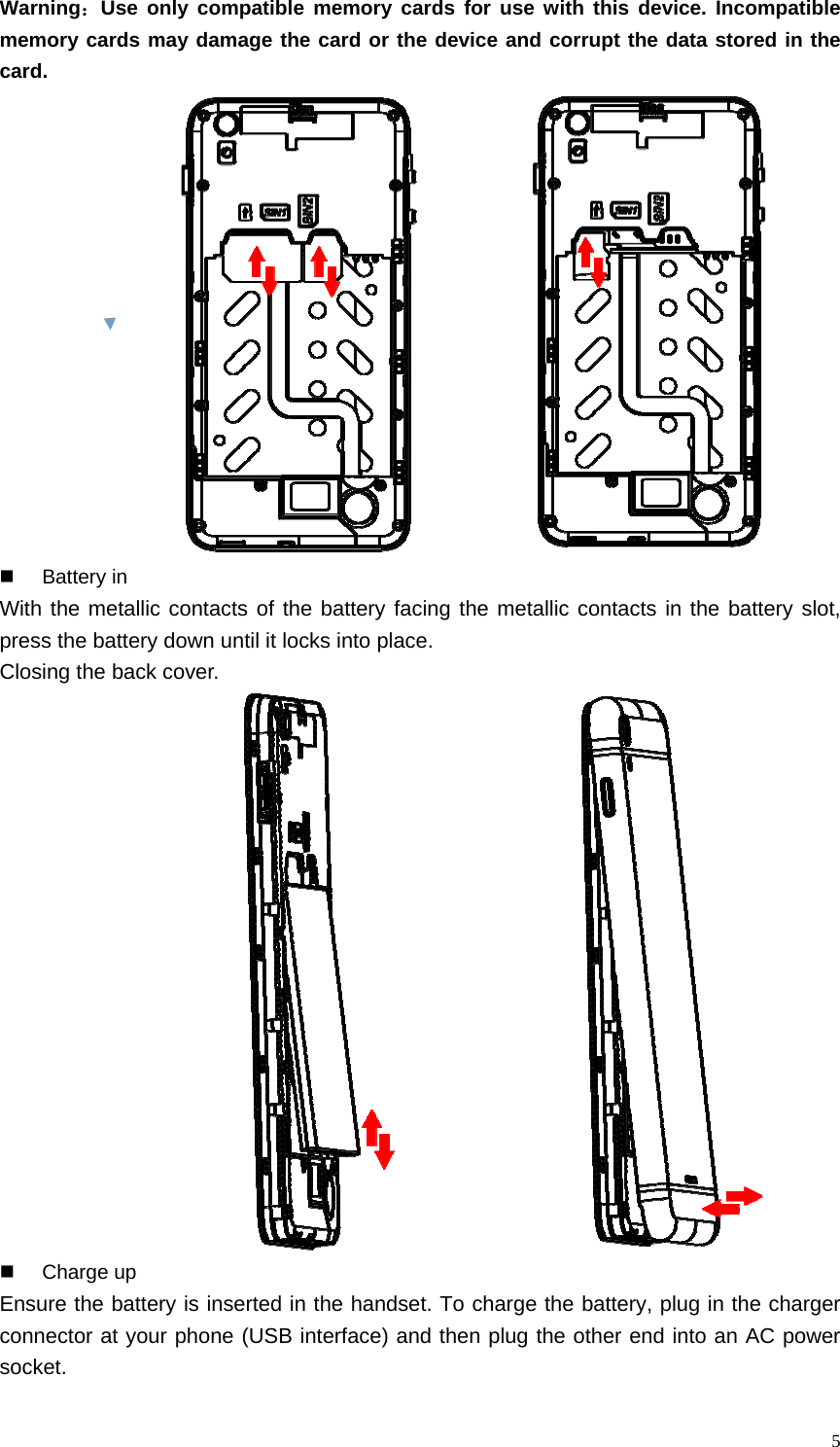   5Warning：Use only compatible memory cards for use with this device. Incompatible memory cards may damage the card or the device and corrupt the data stored in the card.                 Battery in With the metallic contacts of the battery facing the metallic contacts in the battery slot, press the battery down until it locks into place.   Closing the back cover.           Charge up Ensure the battery is inserted in the handset. To charge the battery, plug in the charger connector at your phone (USB interface) and then plug the other end into an AC power socket. 