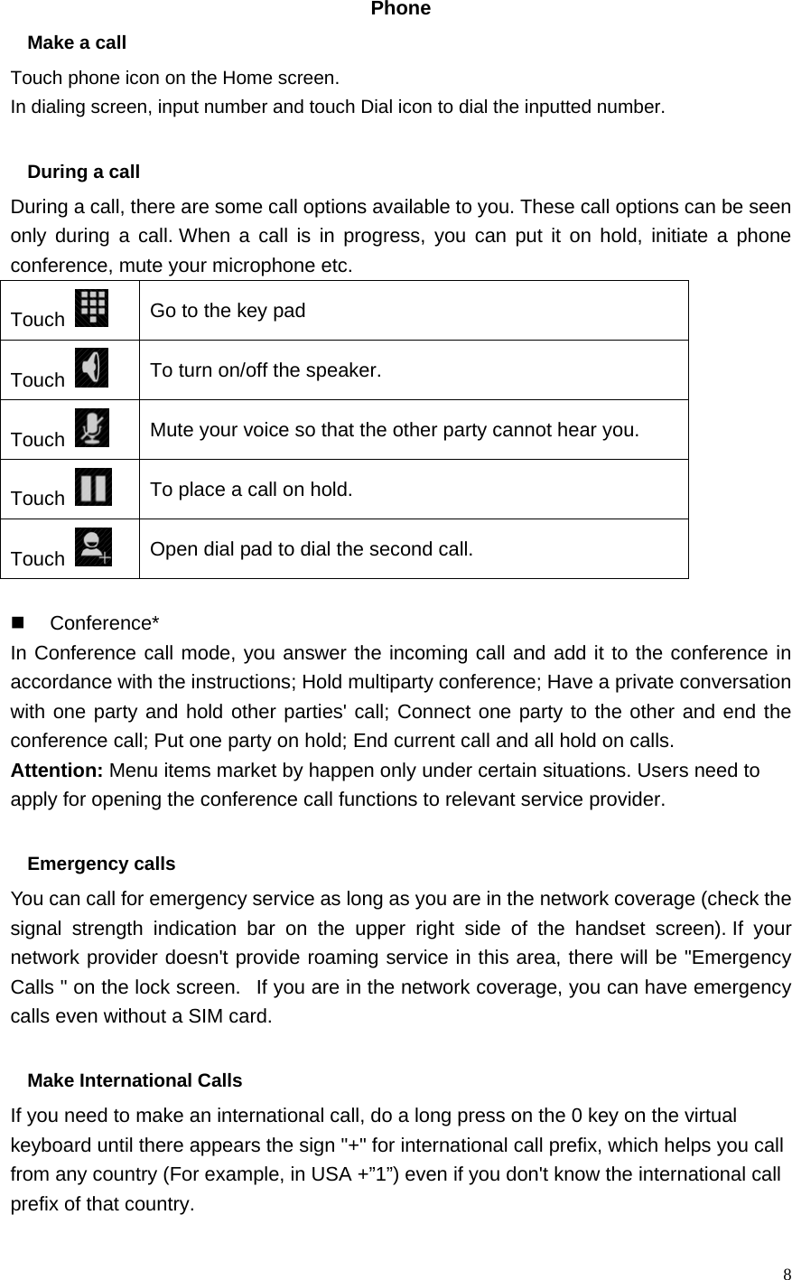   8  Phone  Make a call Touch phone icon on the Home screen. In dialing screen, input number and touch Dial icon to dial the inputted number.  During a call During a call, there are some call options available to you. These call options can be seen only during a call. When a call is in progress, you can put it on hold, initiate a phone conference, mute your microphone etc. Touch   Go to the key pad Touch   To turn on/off the speaker. Touch   Mute your voice so that the other party cannot hear you. Touch   To place a call on hold. Touch   Open dial pad to dial the second call.   Conference* In Conference call mode, you answer the incoming call and add it to the conference in accordance with the instructions; Hold multiparty conference; Have a private conversation with one party and hold other parties&apos; call; Connect one party to the other and end the conference call; Put one party on hold; End current call and all hold on calls. Attention: Menu items market by happen only under certain situations. Users need to apply for opening the conference call functions to relevant service provider.    Emergency calls You can call for emergency service as long as you are in the network coverage (check the signal strength indication bar on the upper right side of the handset screen). If your network provider doesn&apos;t provide roaming service in this area, there will be &quot;Emergency Calls &quot; on the lock screen.   If you are in the network coverage, you can have emergency calls even without a SIM card.  Make International Calls If you need to make an international call, do a long press on the 0 key on the virtual keyboard until there appears the sign &quot;+&quot; for international call prefix, which helps you call from any country (For example, in USA +”1”) even if you don&apos;t know the international call prefix of that country. 
