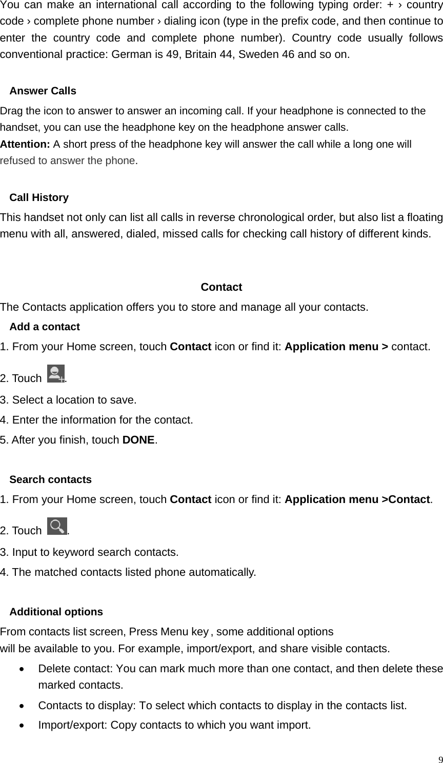   9You can make an international call according to the following typing order: + › country code › complete phone number › dialing icon (type in the prefix code, and then continue to enter the country code and complete phone number). Country code usually follows conventional practice: German is 49, Britain 44, Sweden 46 and so on.    Answer Calls Drag the icon to answer to answer an incoming call. If your headphone is connected to the handset, you can use the headphone key on the headphone answer calls. Attention: A short press of the headphone key will answer the call while a long one will refused to answer the phone.  Call History This handset not only can list all calls in reverse chronological order, but also list a floating menu with all, answered, dialed, missed calls for checking call history of different kinds.   Contact   The Contacts application offers you to store and manage all your contacts.   Add a contact 1. From your Home screen, touch Contact icon or find it: Application menu &gt; contact.  2. Touch  . 3. Select a location to save. 4. Enter the information for the contact. 5. After you finish, touch DONE.  Search contacts 1. From your Home screen, touch Contact icon or find it: Application menu &gt;Contact.  2. Touch  . 3. Input to keyword search contacts. 4. The matched contacts listed phone automatically.  Additional options From contacts list screen, Press Menu key, some additional options will be available to you. For example, import/export, and share visible contacts. •  Delete contact: You can mark much more than one contact, and then delete these marked contacts. •  Contacts to display: To select which contacts to display in the contacts list. •  Import/export: Copy contacts to which you want import. 