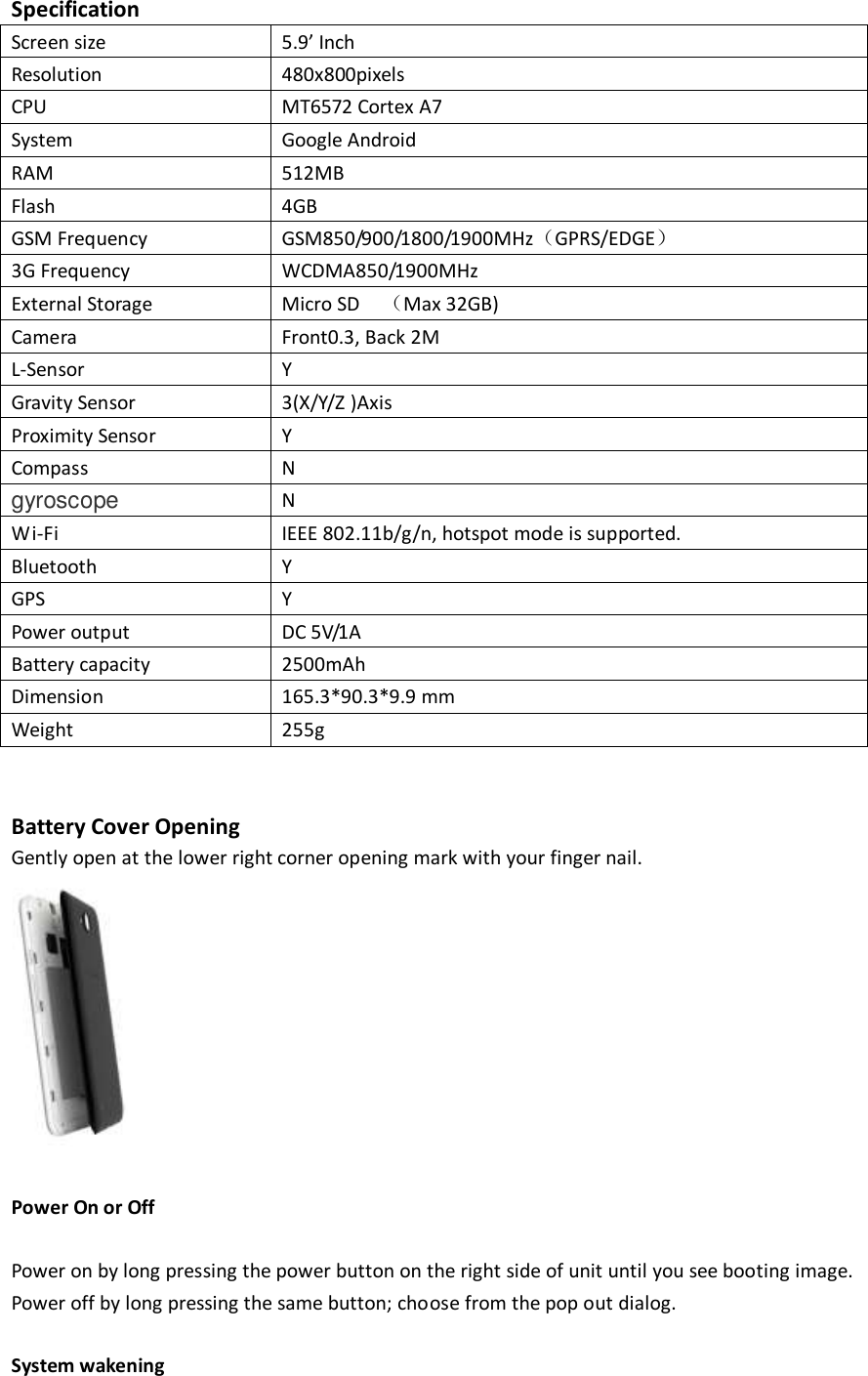  Specification Screen size 5.9’ Inch Resolution 480x800pixels CPU MT6572 Cortex A7   System Google Android RAM 512MB Flash 4GB GSM Frequency GSM850/900/1800/1900MHz（GPRS/EDGE） 3G Frequency WCDMA850/1900MHz External Storage Micro SD    （Max 32GB) Camera Front0.3, Back 2M L-Sensor Y Gravity Sensor 3(X/Y/Z )Axis Proximity Sensor Y Compass N gyroscope N Wi-Fi IEEE 802.11b/g/n, hotspot mode is supported. Bluetooth Y GPS Y Power output DC 5V/1A Battery capacity 2500mAh Dimension 165.3*90.3*9.9 mm Weight 255g   Battery Cover Opening   Gently open at the lower right corner opening mark with your finger nail.     Power On or Off  Power on by long pressing the power button on the right side of unit until you see booting image.   Power off by long pressing the same button; choose from the pop out dialog.    System wakening   