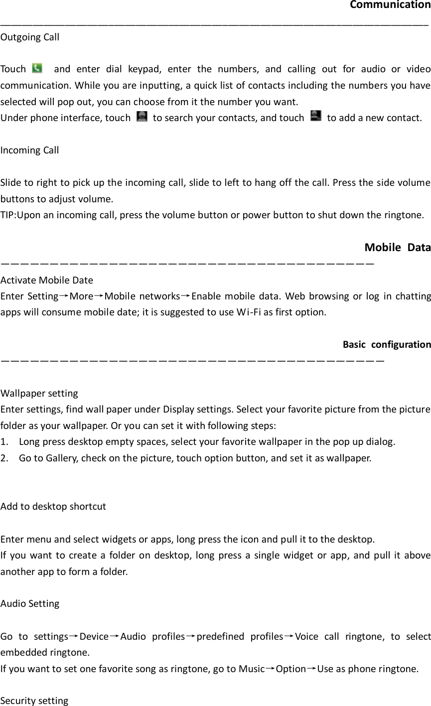  Communication _______________________________________________________________________________ Outgoing Call  Touch    and  enter  dial  keypad,  enter  the  numbers,  and  calling  out  for  audio  or  video communication. While you are inputting, a quick list of contacts including the numbers you have selected will pop out, you can choose from it the number you want.   Under phone interface, touch    to search your contacts, and touch    to add a new contact.    Incoming Call  Slide to right to pick up the incoming call, slide to left to hang off the call. Press the side volume buttons to adjust volume.     TIP:Upon an incoming call, press the volume button or power button to shut down the ringtone.                                                               Mobile  Data —————————————————————————————————————— Activate Mobile Date Enter Setting→More→Mobile networks→Enable mobile data. Web browsing or log  in chatting apps will consume mobile date; it is suggested to use Wi-Fi as first option.                                                                  Basic  configuration ———————————————————————————————————————  Wallpaper setting Enter settings, find wall paper under Display settings. Select your favorite picture from the picture folder as your wallpaper. Or you can set it with following steps: 1. Long press desktop empty spaces, select your favorite wallpaper in the pop up dialog.   2. Go to Gallery, check on the picture, touch option button, and set it as wallpaper.     Add to desktop shortcut  Enter menu and select widgets or apps, long press the icon and pull it to the desktop.   If you want  to create a  folder on desktop, long  press  a  single  widget  or app,  and pull  it  above another app to form a folder.    Audio Setting  Go  to  settings→Device→Audio  profiles→predefined  profiles→Voice  call  ringtone,  to  select embedded ringtone.   If you want to set one favorite song as ringtone, go to Music→Option→Use as phone ringtone.    Security setting 
