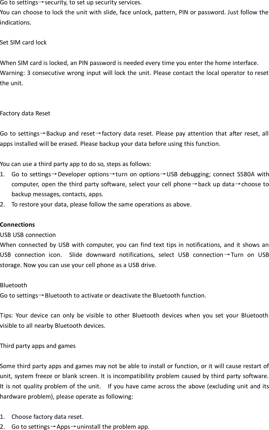  Go to settings→security, to set up security services.   You can choose to lock the unit with slide, face unlock, pattern, PIN or password. Just follow the indications.    Set SIM card lock  When SIM card is locked, an PIN password is needed every time you enter the home interface.   Warning: 3 consecutive wrong input will lock the unit. Please contact the local operator to reset the unit.     Factory data Reset  Go to settings→Backup and reset→factory data  reset. Please pay attention that  after reset, all apps installed will be erased. Please backup your data before using this function.    You can use a third party app to do so, steps as follows: 1. Go to settings→Developer options→turn  on options→USB  debugging;  connect  S580A  with computer,  open the third party software, select your cell phone→back up data→choose to backup messages, contacts, apps. 2. To restore your data, please follow the same operations as above.    Connections USB USB connection When connected by USB with computer, you can find text tips  in  notifications, and  it  shows an USB  connection  icon.    Slide  downward  notifications,  select  USB  connection→Turn  on  USB storage. Now you can use your cell phone as a USB drive.    Bluetooth Go to settings→Bluetooth to activate or deactivate the Bluetooth function.    Tips:  Your  device  can  only  be  visible  to  other  Bluetooth  devices  when  you  set  your  Bluetooth visible to all nearby Bluetooth devices.    Third party apps and games  Some third party apps and games may not be able to install or function, or it will cause restart of unit, system freeze or blank screen. It is incompatibility problem caused by third party software. It is not quality problem of the unit.    If you have came across the above (excluding unit and its hardware problem), please operate as following:  1. Choose factory data reset. 2. Go to settings→Apps→uninstall the problem app.    