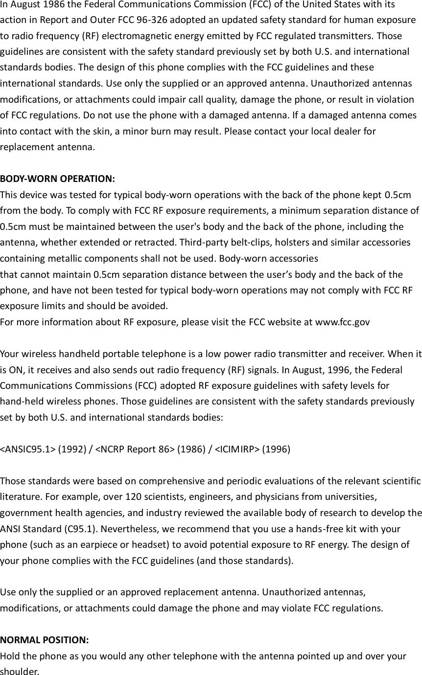  In August 1986 the Federal Communications Commission (FCC) of the United States with its action in Report and Outer FCC 96-326 adopted an updated safety standard for human exposure to radio frequency (RF) electromagnetic energy emitted by FCC regulated transmitters. Those guidelines are consistent with the safety standard previously set by both U.S. and international standards bodies. The design of this phone complies with the FCC guidelines and these international standards. Use only the supplied or an approved antenna. Unauthorized antennas modifications, or attachments could impair call quality, damage the phone, or result in violation of FCC regulations. Do not use the phone with a damaged antenna. If a damaged antenna comes into contact with the skin, a minor burn may result. Please contact your local dealer for replacement antenna.  BODY-WORN OPERATION: This device was tested for typical body-worn operations with the back of the phone kept 0.5cm from the body. To comply with FCC RF exposure requirements, a minimum separation distance of 0.5cm must be maintained between the user&apos;s body and the back of the phone, including the antenna, whether extended or retracted. Third-party belt-clips, holsters and similar accessories containing metallic components shall not be used. Body-worn accessories that cannot maintain 0.5cm separation distance between the user’s body and the back of the phone, and have not been tested for typical body-worn operations may not comply with FCC RF exposure limits and should be avoided. For more information about RF exposure, please visit the FCC website at www.fcc.gov  Your wireless handheld portable telephone is a low power radio transmitter and receiver. When it is ON, it receives and also sends out radio frequency (RF) signals. In August, 1996, the Federal Communications Commissions (FCC) adopted RF exposure guidelines with safety levels for hand-held wireless phones. Those guidelines are consistent with the safety standards previously set by both U.S. and international standards bodies:  &lt;ANSIC95.1&gt; (1992) / &lt;NCRP Report 86&gt; (1986) / &lt;ICIMIRP&gt; (1996)  Those standards were based on comprehensive and periodic evaluations of the relevant scientific literature. For example, over 120 scientists, engineers, and physicians from universities, government health agencies, and industry reviewed the available body of research to develop the ANSI Standard (C95.1). Nevertheless, we recommend that you use a hands-free kit with your phone (such as an earpiece or headset) to avoid potential exposure to RF energy. The design of your phone complies with the FCC guidelines (and those standards).  Use only the supplied or an approved replacement antenna. Unauthorized antennas, modifications, or attachments could damage the phone and may violate FCC regulations.    NORMAL POSITION:   Hold the phone as you would any other telephone with the antenna pointed up and over your shoulder.  