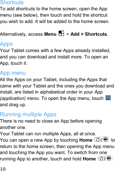   10Shortcuts To add shortcuts to the home screen, open the App menu (see below), then touch and hold the shortcut you wish to add. It will be added to the home screen.    Alternatively, access Menu  &gt; Add &gt; Shortcuts. Apps Your Tablet comes with a few Apps already installed, and you can download and install more. To open an App, touch it. App menu All the Apps on your Tablet, including the Apps that came with your Tablet and the ones you download and install, are listed in alphabetical order in your App (application) menu. To open the App menu, touch   and drag up. Running multiple Apps There is no need to close an App before opening another one. Your Tablet can run multiple Apps, all at once. You can open a new App by touching Home  / to return to the home screen, then opening the App menu and touching the App you want. To switch from one running App to another, touch and hold Home  /  