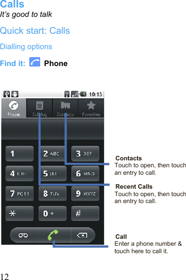  12Calls It’s good to talk Quick start: Calls Dialling options Find it:   Phone          Contacts Touch to open, then touch an entry to call.  Recent Calls Touch to open, then touch an entry to call.       Call Enter a phone number &amp; touch here to call it.  