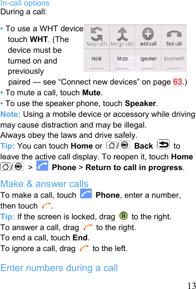   13In-call options During a call: • To use a WHT device, touch WHT. (The device must be turned on and previously paired — see “Connect new devices” on page 63.) • To mute a call, touch Mute. • To use the speaker phone, touch Speaker. Note: Using a mobile device or accessory while driving may cause distraction and may be illegal. Always obey the laws and drive safely. Tip: You can touch Home or  /   Back  to leave the active call display. To reopen it, touch Home / &gt;   Phone &gt; Return to call in progress. Make &amp; answer calls To make a call, touch   Phone, enter a number, then touch  . Tip: If the screen is locked, drag    to the right. To answer a call, drag   to the right. To end a call, touch End. To ignore a call, drag   to the left.  Enter numbers during a call 