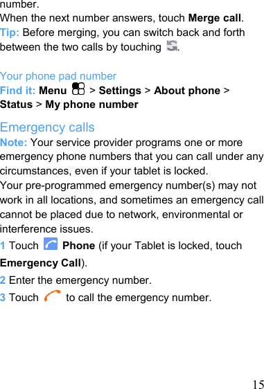   15number. When the next number answers, touch Merge call. Tip: Before merging, you can switch back and forth between the two calls by touching  .  Your phone pad number Find it: Menu  &gt; Settings &gt; About phone &gt; Status &gt; My phone number Emergency calls Note: Your service provider programs one or more emergency phone numbers that you can call under any circumstances, even if your tablet is locked.   Your pre-programmed emergency number(s) may not work in all locations, and sometimes an emergency call cannot be placed due to network, environmental or interference issues. 1 Touch   Phone (if your Tablet is locked, touch Emergency Call). 2 Enter the emergency number. 3 Touch    to call the emergency number.      