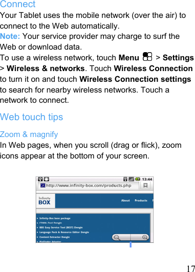   17 Connect Your Tablet uses the mobile network (over the air) to connect to the Web automatically. Note: Your service provider may charge to surf the Web or download data. To use a wireless network, touch Menu  &gt; Settings &gt; Wireless &amp; networks. Touch Wireless Connection to turn it on and touch Wireless Connection settings to search for nearby wireless networks. Touch a network to connect. Web touch tips Zoom &amp; magnify In Web pages, when you scroll (drag or flick), zoom icons appear at the bottom of your screen.       Zoom In/Out   