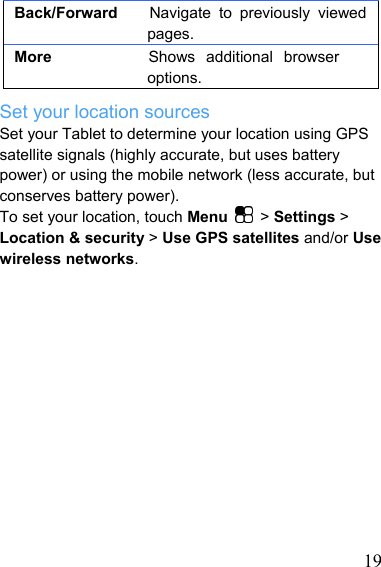   19Back/Forward    Navigate to previously viewed pages. More         Shows additional browser options. Set your location sources Set your Tablet to determine your location using GPS satellite signals (highly accurate, but uses battery power) or using the mobile network (less accurate, but conserves battery power). To set your location, touch Menu   &gt; Settings &gt; Location &amp; security &gt; Use GPS satellites and/or Use wireless networks.              