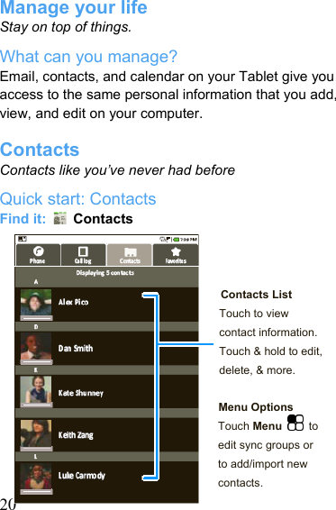   20Manage your life Stay on top of things. What can you manage? Email, contacts, and calendar on your Tablet give you access to the same personal information that you add, view, and edit on your computer.  Contacts Contacts like you’ve never had before Quick start: Contacts Find it:   Contacts    Contacts List Touch to view contact information. Touch &amp; hold to edit, delete, &amp; more.  Menu Options Touch Menu  to edit sync groups or to add/import new contacts. 