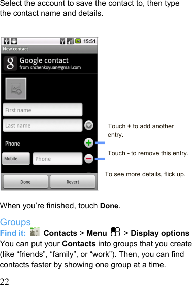   22Select the account to save the contact to, then type the contact name and details.           Touch + to add another entry.  Touch - to remove this entry.  To see more details, flick up.   When you’re finished, touch Done. Groups Find it:   Contacts &gt; Menu  &gt; Display options You can put your Contacts into groups that you create (like “friends”, “family”, or “work”). Then, you can find contacts faster by showing one group at a time. 