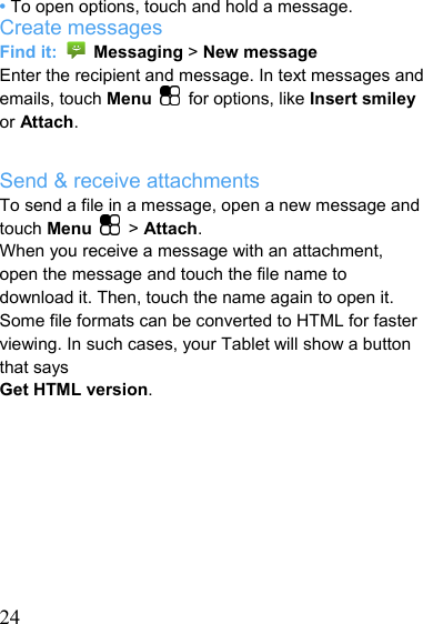   24• To open options, touch and hold a message. Create messages Find it:   Messaging &gt; New message Enter the recipient and message. In text messages and emails, touch Menu  for options, like Insert smiley or Attach.  Send &amp; receive attachments To send a file in a message, open a new message and touch Menu   &gt; Attach. When you receive a message with an attachment, open the message and touch the file name to download it. Then, touch the name again to open it. Some file formats can be converted to HTML for faster viewing. In such cases, your Tablet will show a button that says Get HTML version.         