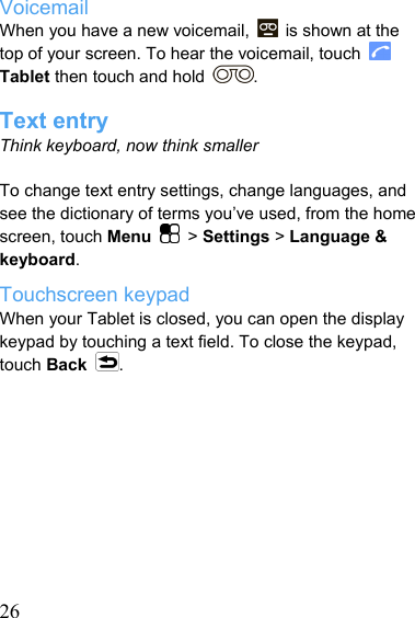   26Voicemail When you have a new voicemail,    is shown at the top of your screen. To hear the voicemail, touch   Tablet then touch and hold  .  Text entry Think keyboard, now think smaller  To change text entry settings, change languages, and see the dictionary of terms you’ve used, from the home screen, touch Menu   &gt; Settings &gt; Language &amp; keyboard. Touchscreen keypad When your Tablet is closed, you can open the display keypad by touching a text field. To close the keypad, touch Back .          