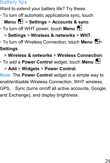   29Battery tips Want to extend your battery life? Try these: • To turn off automatic applications sync, touch     Menu  &gt; Settings &gt; Accounts &amp; sync. • To turn off WHT power, touch Menu   &gt; Settings &gt; Wireless &amp; networks &gt; WHT. • To turn off Wireless Connection, touch Menu  &gt; Settings &gt; Wireless &amp; networks &gt; Wireless Connection. • To add a Power Control widget, touch Menu   &gt; Add &gt; Widgets &gt; Power Control. Note: The Power Control widget is a simple way to enable/disable Wireless Connection, WHT wireless, GPS,    Sync (turns on/off all active accounts, Google, and Exchange), and display brightness.          
