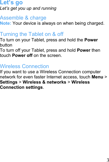   3Let’s go Let’s get you up and running Assemble &amp; charge Note: Your device is always on when being charged.  Turning the Tablet on &amp; off To turn on your Tablet, press and hold the Power button  To turn off your Tablet, press and hold Power then touch Power off on the screen.  Wireless Connection   If you want to use a Wireless Connection computer network for even faster Internet access, touch Menu &gt; Settings &gt; Wireless &amp; networks &gt; Wireless Connection settings.             