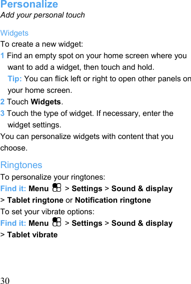   30Personalize Add your personal touch Widgets To create a new widget: 1 Find an empty spot on your home screen where you want to add a widget, then touch and hold. Tip: You can flick left or right to open other panels on your home screen. 2 Touch Widgets. 3 Touch the type of widget. If necessary, enter the widget settings. You can personalize widgets with content that you choose. Ringtones To personalize your ringtones: Find it: Menu   &gt; Settings &gt; Sound &amp; display &gt; Tablet ringtone or Notification ringtone To set your vibrate options: Find it: Menu   &gt; Settings &gt; Sound &amp; display &gt; Tablet vibrate    