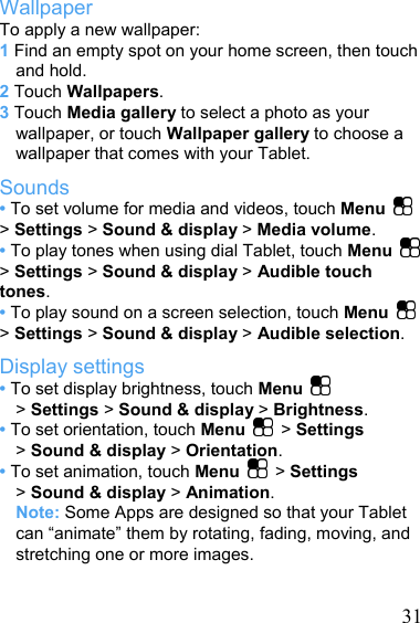  31Wallpaper To apply a new wallpaper: 1 Find an empty spot on your home screen, then touch and hold. 2 Touch Wallpapers. 3 Touch Media gallery to select a photo as your wallpaper, or touch Wallpaper gallery to choose a wallpaper that comes with your Tablet. Sounds • To set volume for media and videos, touch Menu   &gt; Settings &gt; Sound &amp; display &gt; Media volume. • To play tones when using dial Tablet, touch Menu   &gt; Settings &gt; Sound &amp; display &gt; Audible touch tones. • To play sound on a screen selection, touch Menu   &gt; Settings &gt; Sound &amp; display &gt; Audible selection. Display settings • To set display brightness, touch Menu   &gt; Settings &gt; Sound &amp; display &gt; Brightness. • To set orientation, touch Menu   &gt; Settings &gt; Sound &amp; display &gt; Orientation. • To set animation, touch Menu   &gt; Settings &gt; Sound &amp; display &gt; Animation. Note: Some Apps are designed so that your Tablet can “animate” them by rotating, fading, moving, and stretching one or more images.  