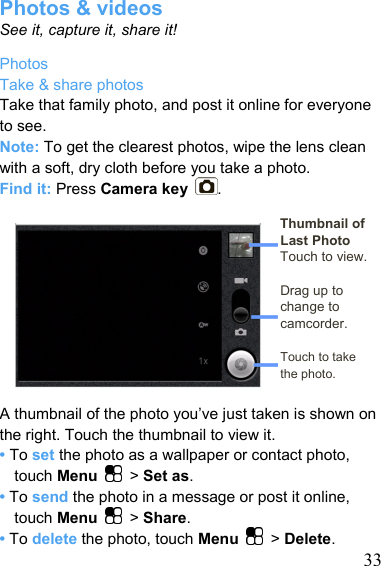   33Photos &amp; videos See it, capture it, share it! Photos Take &amp; share photos Take that family photo, and post it online for everyone to see. Note: To get the clearest photos, wipe the lens clean with a soft, dry cloth before you take a photo. Find it: Press Camera key .  Thumbnail of Last Photo Touch to view.  Drag up to change to camcorder.  Touch to take   the photo.  A thumbnail of the photo you’ve just taken is shown on the right. Touch the thumbnail to view it. • To set the photo as a wallpaper or contact photo, touch Menu   &gt; Set as. • To send the photo in a message or post it online, touch Menu   &gt; Share.  • To delete the photo, touch Menu   &gt; Delete. 